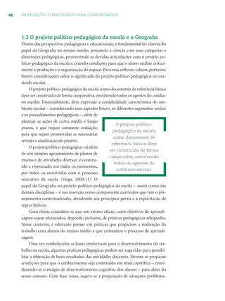 48 ORIENTAÇÕES CURRICULARES PARA O ENSINO MÉDIO
1.3 O projeto político-pedagógico da escola e a Geograﬁa
Diante das perspectivas pedagógicas e educacionais, é fundamental ter clareza do
papel da Geograﬁa no ensino médio, pensando a ciência com suas categorias e
dimensões pedagógicas, promovendo as devidas articulações com o projeto po-
lítico-pedagógico da escola e criando condições para que o aluno analise critica-
mente a produção e a organização do espaço. Para essa reﬂexão cabem, portanto,
breves considerações sobre o signiﬁcado do projeto político-pedagógico no cur-
rículo escolar.
O projeto político-pedagógico da escola como documento de referência básica
deve ser construído de forma cooperativa, envolvendo todos os agentes do cotidia-
no escolar. Essencialmente, deve expressar a complexidade característica do am-
biente escolar – considerando seus aspectos físicos, os diferentes segmentos sociais
e os procedimentos pedagógicos –, além de
planejar as ações de curto, médio e longo
prazos, o que requer constante avaliação,
para que sejam promovidas as necessárias
revisão e atualização do projeto.
Oprojetopolítico-pedagógicovaialém
de um simples agrupamento de planos de
ensino e de atividades diversas: é constru-
ído e vivenciado, em todos os momentos,
por todos os envolvidos com o processo
educativo da escola (Veiga, 2000:13). O
papel da Geograﬁa no projeto político-pedagógico da escola – assim como das
demais disciplinas – é sua inserção como componente curricular que tem o pla-
nejamento contextualizado, atendendo aos princípios gerais e à explicitação de
regras básicas.
Com efeito, considera-se que um ensino eﬁcaz, cujos objetivos de aprendi-
zagem sejam alcançados, depende, inclusive, de práticas pedagógicas adequadas.
Nesse contexto, é relevante pensar em práticas que propiciem a realização do
trabalho com alunos do ensino médio e que estimulem o processo de aprendi-
zagem.
Uma vez estabelecidas as bases intelectuais para o desenvolvimento do tra-
balho na escola, algumas práticas pedagógicas podem ser sugeridas para possibi-
litar a obtenção de bons resultados das atividades docentes. Devem-se propiciar
condições para que o conhecimento seja construído em nível cientíﬁco – consi-
derando-se o estágio de desenvolvimento cognitivo dos alunos – para além do
senso comum. Com base nisso, sugere-se a proposição de situações problema-
O projeto político-
pedagógico da escola
como documento de
referência básica deve
ser construído de forma
cooperativa, envolvendo
todos os agentes do
cotidiano escolar.
 