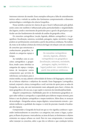 50 ORIENTAÇÕES CURRICULARES PARA O ENSINO MÉDIO
interesses externos do mundo. Esses exemplos reforçam a falta de entendimento
teórico sobre o método na análise dos fenômenos comprometendo a dimensão
epistemológica e ontológica da ciência Geográﬁca.
Nesse sentido, é preciso ter clareza de que o local é inﬂuenciado pelo global,
assim como este também é inﬂuenciado pelas particularidades e singularidades
dos lugares, sendo o movimento do particular para o geral e do geral para o par-
ticular um dos fundamentos do método de análise da geograﬁa crítica.
Os conceitos cartográﬁcos (escala, legenda, alfabeto cartográﬁco) e os ge-
ográﬁcos (localização, natureza, sociedade, paisagem, região, território e lugar)
podem ser perfeitamente construídos a partir das práticas cotidianas. Na realida-
de, trata-se de realizar a leitura da vivência do lugar em relação com um conjunto
de conceitos que estruturam o
conhecimento geográﬁco, in-
cluindo as categorias espaço e
tempo.
Ao trabalhar com os con-
ceitos cartográﬁcos e geográ-
ﬁcos, tendo como interface as
categorias de espaço e tempo,
temos de incorporar outros
componentes que servirão de
referências curriculares para o
ensino médio, ou seja, admitir a diversidade de fontes e de linguagens, valorizan-
do as leituras objetivas e subjetivas do mundo. Essas linguagens (cartográﬁca,
textual, corporal e cênica, iconográﬁca e oral) servirão de apoio para as aulas de
Geograﬁa, ou seja, são um instrumento mais adequado para fazer a leitura do
meio geográﬁco e de seu uso, o que supõe o exercício da interdisciplinaridade.
Adquirir competências e habilidades para ler os fenômenos geográﬁcos re-
quer saber utilizar a cartograﬁa e a capacidade para elaborar mapas mentais, para
leitura e uso de plantas cartográﬁcas e mapas temáticos. Além disso, os avanços
da tecnologia – fotograﬁas aéreas, mapas digitais e sensoriamento remoto – per-
mitem melhorar a qualidade dos mapas e o nível de precisão visando à localiza-
ção dos espaços.
Compreender a Geograﬁa do local em que se vive signiﬁca conhecer e apre-
ender intelectualmente os conceitos e as categorias, tais como: o lugar, a paisa-
gem, os ﬂuxos de pessoas e mercadorias, as áreas de lazer, os fenômenos e objetos
existentes no espaço urbano ou rural. Para ter essa compreensão, é necessário
saber manejar os conceitos, saber a que eles se referem e que condução teórica
Os conceitos cartográﬁcos
(escala, legenda, alfabeto
cartográﬁco) e os geográﬁcos
(localização, natureza, sociedade,
paisagem, região, território e
lugar) podem ser construídos a
partir das práticas cotidianas.
 