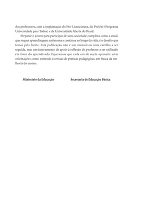 dos professores, com a implantação do Pró-Licenciatura, do ProUni (Programa
Universidade para Todos) e da Universidade Aberta do Brasil.
Preparar o jovem para participar de uma sociedade complexa como a atual,
que requer aprendizagem autônoma e contínua ao longo da vida, é o desaﬁo que
temos pela frente. Esta publicação não é um manual ou uma cartilha a ser
seguida, mas um instrumento de apoio à reflexão do professor a ser utilizado
em favor do aprendizado. Esperamos que cada um de vocês aproveite estas
orientações como estímulo à revisão de práticas pedagógicas, em busca da me-
lhoria do ensino.
Ministério da Educação Secretaria de Educação Básica
 
