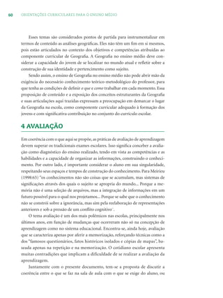 60 ORIENTAÇÕES CURRICULARES PARA O ENSINO MÉDIO
Esses temas são considerados pontos de partida para instrumentalizar em
termos de conteúdo as análises geográﬁcas. Eles não têm um ﬁm em si mesmos,
pois estão articulados no contexto dos objetivos e competências atribuídas ao
componente curricular de Geograﬁa. A Geograﬁa no ensino médio deve con-
siderar a capacidade do jovem de se localizar no mundo atual e reﬂetir sobre a
construção de sua identidade e pertencimento como sujeito.
Sendo assim, o ensino de Geograﬁa no ensino médio não pode abrir mão da
exigência do necessário conhecimento teórico-metodológico do professor, para
que tenha as condições de deﬁnir o que e como trabalhar em cada momento. Essa
proposição de conteúdo e a exposição dos conceitos estruturantes da Geograﬁa
e suas articulações aqui trazidas expressam a preocupação em demarcar o lugar
da Geograﬁa na escola, como componente curricular adequado à formação dos
jovens e com signiﬁcativa contribuição no conjunto do currículo escolar.
4 AVALIAÇÃO
Em coerência com o que aqui se propõe, as práticas de avaliação de aprendizagem
devem superar os tradicionais exames escolares. Isso signiﬁca conceber a avalia-
ção como diagnóstico do ensino realizado, tendo em vista as competências e as
habilidades e a capacidade de organizar as informações, construindo o conheci-
mento. Por outro lado, é importante considerar o aluno em sua singularidade,
respeitando seus espaços e tempos de construção do conhecimento. Para Meirieu
(1998:65) “os conhecimentos não são coisas que se acumulam, mas sistemas de
signiﬁcações através dos quais o sujeito se apropria do mundo... Porque a me-
mória não é uma seleção de arquivos, mas a integração de informações em um
futuro possível para o qual nos projetamos... Porque se sabe que o conhecimento
não se constrói sobre a ignorância, mas sim pela reelaboração de representações
anteriores e sob a pressão de um conﬂito cognitivo¨.
O tema avaliação é um dos mais polêmicos nas escolas, principalmente nos
últimos anos, em função de mudanças que ocorreram não só na concepção de
aprendizagem como no sistema educacional. Encontra-se, ainda hoje, avaliação
que se caracteriza apenas por aferir a memorização, reforçando técnicas como a
dos “famosos questionários, fatos históricos isolados e cópias de mapas”, ba-
seada apenas na repetição e na memorização. O cotidiano escolar apresenta
muitas contradições que implicam a dificuldade de se realizar a avaliação da
aprendizagem.
Juntamente com o presente documento, tem-se a proposta de discutir a
coerência entre o que se faz na sala de aula com o que se exige do aluno, ou
 