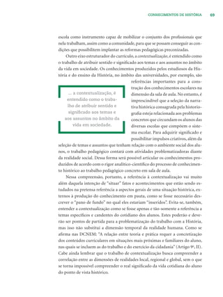 69CONHECIMENTOS DE HISTÓRIA
escola como instrumento capaz de mobilizar o conjunto dos proﬁssionais que
nela trabalham, assim como a comunidade, para que se possam conseguir as con-
dições que possibilitem implantar as reformas pedagógicas preconizadas.
Outro eixo estruturador do currículo, a contextualização, é entendido como
o trabalho de atribuir sentido e signiﬁcado aos temas e aos assuntos no âmbito
da vida em sociedade. Os conhecimentos produzidos pelos estudiosos da His-
tória e do ensino da História, no âmbito das universidades, por exemplo, são
referências importantes para a cons-
trução dos conhecimentos escolares na
dimensão da sala de aula. No entanto, é
imprescindível que a seleção da narra-
tiva histórica consagrada pela historio-
graﬁa esteja relacionada aos problemas
concretos que circundam os alunos das
diversas escolas que compõem o siste-
ma escolar. Para adquirir signiﬁcado e
possibilitar impulsos criativos, além da
seleção de temas e assuntos que tenham relação com o ambiente social dos alu-
nos, o trabalho pedagógico contará com atividades problematizadoras diante
da realidade social. Dessa forma será possível articular os conhecimentos pro-
duzidos de acordo com o rigor analítico-cientíﬁco do processo de conhecimen-
to histórico ao trabalho pedagógico concreto em sala de aula.
Nessa compreensão, portanto, a referência à contextualização vai muito
além daquela intenção de “situar” fatos e acontecimentos que estão sendo es-
tudados na pretensa referência a aspectos gerais de uma situação histórica, ex-
ternos à produção do conhecimento em pauta, como se fosse necessário des-
crever o “pano de fundo” no qual eles estariam “inseridos”. Evita-se, também,
entender a contextualização como se fosse apenas e tão-somente a referência a
temas especíﬁcos e candentes do cotidiano dos alunos. Estes poderão e deve-
rão ser pontos de partida para a problematização do trabalho com a História,
mas isso não substitui a dimensão temporal da realidade humana. Como se
aﬁrma nas DCNEM: “A relação entre teoria e prática requer a concretização
dos conteúdos curriculares em situações mais próximas e familiares do aluno,
nas quais se incluem as do trabalho e do exercício da cidadania” (Artigo 9o
, II).
Cabe ainda lembrar que o trabalho de contextualização busca compreender a
correlação entre as dimensões de realidades local, regional e global, sem o que
se torna impossível compreender o real signiﬁcado da vida cotidiana do aluno
do ponto de vista histórico.
... a contextualização, é
entendido como o traba-
lho de atribuir sentido e
signiﬁcado aos temas e
aos assuntos no âmbito da
vida em sociedade.
 