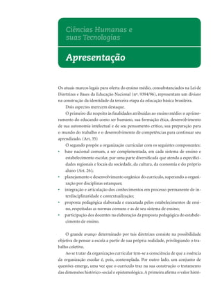 Os atuais marcos legais para oferta do ensino médio, consubstanciados na Lei de
Diretrizes e Bases da Educação Nacional (nº. 9394/96), representam um divisor
na construção da identidade da terceira etapa da educação básica brasileira.
Dois aspectos merecem destaque.
O primeiro diz respeito às ﬁnalidades atribuídas ao ensino médio: o aprimo-
ramento do educando como ser humano, sua formação ética, desenvolvimento
de sua autonomia intelectual e de seu pensamento crítico, sua preparação para
o mundo do trabalho e o desenvolvimento de competências para continuar seu
aprendizado. (Art. 35)
O segundo propõe a organização curricular com os seguintes componentes:
• base nacional comum, a ser complementada, em cada sistema de ensino e
estabelecimento escolar, por uma parte diversiﬁcada que atenda a especiﬁci-
dades regionais e locais da sociedade, da cultura, da economia e do próprio
aluno (Art. 26);
• planejamento e desenvolvimento orgânico do currículo, superando a organi-
zação por disciplinas estanques;
• integração e articulação dos conhecimentos em processo permanente de in-
terdisciplinaridade e contextualização;
• proposta pedagógica elaborada e executada pelos estabelecimentos de ensi-
no, respeitadas as normas comuns e as de seu sistema de ensino;
• participação dos docentes na elaboração da proposta pedagógica do estabele-
cimento de ensino.
O grande avanço determinado por tais diretrizes consiste na possibilidade
objetiva de pensar a escola a partir de sua própria realidade, privilegiando o tra-
balho coletivo.
Ao se tratar da organização curricular tem-se a consciência de que a essência
da organização escolar é, pois, contemplada. Por outro lado, um conjunto de
questões emerge, uma vez que o currículo traz na sua construção o tratamento
das dimensões histórico-social e epistemológica.A primeira aﬁrma o valor histó-
Apresentação
Ciências Humanas e
suas Tecnologias
 