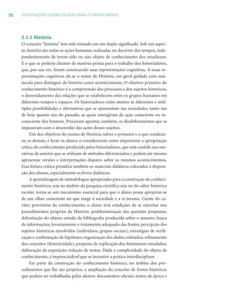 72 ORIENTAÇÕES CURRICULARES PARA O ENSINO MÉDIO
2.1.1 História
O conceito “história” tem sido tomado em um duplo signiﬁcado. Sob um aspec-
to, história são todas as ações humanas realizadas no decorrer dos tempos, inde-
pendentemente de terem sido ou não objeto de conhecimento dos estudiosos.
É o que se poderia chamar de matéria-prima para o trabalho dos historiadores,
que, por sua vez, foram construindo suas representações cognitivas. A essas re-
presentações cognitivas dá-se o nome de História, em geral grafada com mai-
úscula para distinguir da história como acontecimento. O objetivo primeiro do
conhecimento histórico é a compreensão dos processos e dos sujeitos históricos,
o desvendamento das relações que se estabelecem entre os grupos humanos em
diferentes tempos e espaços. Os historiadores estão atentos às diferentes e múl-
tiplas possibilidades e alternativas que se apresentam nas sociedades, tanto nas
de hoje quanto nas do passado, as quais emergiram da ação consciente ou in-
consciente dos homens. Procuram apontar, também, os desdobramentos que se
impuseram com o desenrolar das ações desses sujeitos.
Um dos objetivos do ensino de História, talvez o primeiro e o que condicio-
na os demais, é levar os alunos a considerarem como importante a apropriação
crítica do conhecimento produzido pelos historiadores, que está contido nas nar-
rativas de autores que se utilizam de métodos diferenciados e podem até mesmo
apresentar versões e interpretações díspares sobre os mesmos acontecimentos.
Essa leitura crítica presidirá também os materiais didáticos colocados à disposi-
ção dos alunos, especialmente os livros didáticos.
A aprendizagem de metodologias apropriadas para a construção do conheci-
mento histórico, seja no âmbito da pesquisa cientíﬁca seja no do saber histórico
escolar, torna-se um mecanismo essencial para que o aluno possa apropriar-se
de um olhar consciente no que tange à sociedade e a si mesmo. Ciente do ca-
ráter provisório do conhecimento, o aluno terá condições de se exercitar nos
procedimentos próprios da História: problematização das questões propostas;
delimitação do objeto; estudo da bibliograﬁa produzida sobre o assunto; busca
de informações; levantamento e tratamento adequado das fontes; percepção dos
sujeitos históricos envolvidos (indivíduos, grupos sociais); estratégias de veriﬁ-
cação e conﬁrmação de hipóteses; organização dos dados coletados; reﬁnamento
dos conceitos (historicidade); proposta de explicação dos fenômenos estudados;
elaboração da exposição; redação de textos. Dada a complexidade do objeto de
conhecimento, é imprescindível que se incentive a prática interdisciplinar.
Faz parte da construção do conhecimento histórico, no âmbito dos pro-
cedimentos que lhe são próprios, a ampliação do conceito de fontes históricas
que podem ser trabalhadas pelos alunos: documentos oﬁciais; textos de época e
 