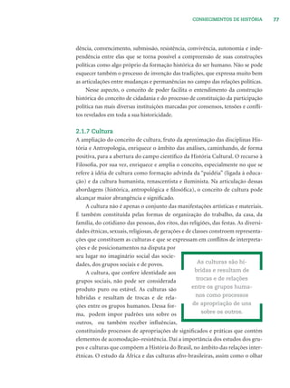 77CONHECIMENTOS DE HISTÓRIA
dência, convencimento, submissão, resistência, convivência, autonomia e inde-
pendência entre elas que se torna possível a compreensão de suas construções
políticas como algo próprio da formação histórica do ser humano. Não se pode
esquecer também o processo de invenção das tradições, que expressa muito bem
as articulações entre mudanças e permanências no campo das relações políticas.
Nesse aspecto, o conceito de poder facilita o entendimento da construção
histórica do conceito de cidadania e do processo de constituição da participação
política nas mais diversas instituições marcadas por consensos, tensões e conﬂi-
tos revelados em toda a sua historicidade.
2.1.7 Cultura
A ampliação do conceito de cultura, fruto da aproximação das disciplinas His-
tória e Antropologia, enriquece o âmbito das análises, caminhando, de forma
positiva, para a abertura do campo cientíﬁco da História Cultural. O recurso à
Filosoﬁa, por sua vez, enriquece e amplia o conceito, especialmente no que se
refere à idéia de cultura como formação advinda da “paidéia” (ligada à educa-
ção) e da cultura humanista, renascentista e iluminista. Na articulação dessas
abordagens (histórica, antropológica e ﬁlosóﬁca), o conceito de cultura pode
alcançar maior abrangência e signiﬁcado.
A cultura não é apenas o conjunto das manifestações artísticas e materiais.
É também constituída pelas formas de organização do trabalho, da casa, da
família, do cotidiano das pessoas, dos ritos, das religiões, das festas. As diversi-
dades étnicas, sexuais, religiosas, de gerações e de classes constroem representa-
ções que constituem as culturas e que se expressam em conﬂitos de interpreta-
ções e de posicionamentos na disputa por
seu lugar no imaginário social das socie-
dades, dos grupos sociais e de povos.
A cultura, que confere identidade aos
grupos sociais, não pode ser considerada
produto puro ou estável. As culturas são
híbridas e resultam de trocas e de rela-
ções entre os grupos humanos. Dessa for-
ma, podem impor padrões uns sobre os
outros, ou também receber inﬂuências,
constituindo processos de apropriações de signiﬁcados e práticas que contém
elementos de acomodação–resistência. Daí a importância dos estudos dos gru-
pos e culturas que compõem a História do Brasil, no âmbito das relações inter-
étnicas. O estudo da África e das culturas afro-brasileiras, assim como o olhar
As culturas são hí-
bridas e resultam de
trocas e de relações
entre os grupos huma-
nos como processos
de apropriação de uns
sobre os outros.
 
