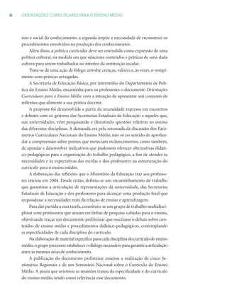8 ORIENTAÇÕES CURRICULARES PARA O ENSINO MÉDIO
rico e social do conhecimento; a segunda impõe a necessidade de reconstruir os
procedimentos envolvidos na produção dos conhecimentos.
Além disso, a política curricular deve ser entendida como expressão de uma
política cultural, na medida em que seleciona conteúdos e práticas de uma dada
cultura para serem trabalhados no interior da instituição escolar.
Trata-se de uma ação de fôlego: envolve crenças, valores e, às vezes, o rompi-
mento com práticas arraigadas.
A Secretaria de Educação Básica, por intermédio do Departamento de Polí-
tica do Ensino Médio, encaminha para os professores o documento Orientações
Curriculares para o Ensino Médio com a intenção de apresentar um conjunto de
reﬂexões que alimente a sua prática docente.
A proposta foi desenvolvida a partir da necessidade expressa em encontros
e debates com os gestores das Secretarias Estaduais de Educação e aqueles que,
nas universidades, vêm pesquisando e discutindo questões relativas ao ensino
das diferentes disciplinas. A demanda era pela retomada da discussão dos Parâ-
metros Curriculares Nacionais do Ensino Médio, não só no sentido de aprofun-
dar a compreensão sobre pontos que mereciam esclarecimentos, como também,
de apontar e desenvolver indicativos que pudessem oferecer alternativas didáti-
co-pedagógicas para a organização do trabalho pedagógico, a ﬁm de atender às
necessidades e às expectativas das escolas e dos professores na estruturação do
currículo para o ensino médio.
A elaboração das reﬂexões que o Ministério da Educação traz aos professo-
res iniciou em 2004. Desde então, deﬁniu-se um encaminhamento de trabalho
que garantisse a articulação de representações da universidade, das Secretarias
Estaduais de Educação e dos professores para alcançar uma produção ﬁnal que
respondesse a necessidades reais da relação de ensino e aprendizagem.
Para dar partida a essa tarefa, constituiu-se um grupo de trabalho multidisci-
plinar com professores que atuam em linhas de pesquisa voltadas para o ensino,
objetivando traçar um documento preliminar que suscitasse o debate sobre con-
teúdos de ensino médio e procedimentos didático-pedagógicos, contemplando
as especiﬁcidades de cada disciplina do currículo.
Na elaboração de material especíﬁco para cada disciplina do currículo do ensino
médio,o grupo procurou estabelecer o diálogo necessário para garantir a articulação
entre as mesmas áreas de conhecimento.
A publicação do documento preliminar ensejou a realização de cinco Se-
minários Regionais e de um Seminário Nacional sobre o Currículo do Ensino
Médio. A pauta que orientou as reuniões tratou da especiﬁcidade e do currículo
do ensino médio, tendo como referência esse documento.
 