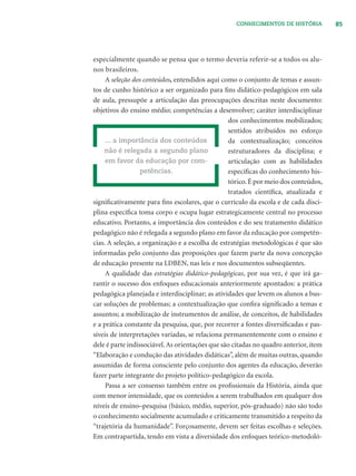 85CONHECIMENTOS DE HISTÓRIA
especialmente quando se pensa que o termo deveria referir-se a todos os alu-
nos brasileiros.
A seleção dos conteúdos, entendidos aqui como o conjunto de temas e assun-
tos de cunho histórico a ser organizado para ﬁns didático-pedagógicos em sala
de aula, pressupõe a articulação das preocupações descritas neste documento:
objetivos do ensino médio; competências a desenvolver; caráter interdisciplinar
dos conhecimentos mobilizados;
sentidos atribuídos no esforço
da contextualização; conceitos
estruturadores da disciplina; e
articulação com as habilidades
especíﬁcas do conhecimento his-
tórico.É por meio dos conteúdos,
tratados cientíﬁca, atualizada e
signiﬁcativamente para ﬁns escolares, que o currículo da escola e de cada disci-
plina especíﬁca toma corpo e ocupa lugar estrategicamente central no processo
educativo. Portanto, a importância dos conteúdos e do seu tratamento didático
pedagógico não é relegada a segundo plano em favor da educação por competên-
cias. A seleção, a organização e a escolha de estratégias metodológicas é que são
informadas pelo conjunto das proposições que fazem parte da nova concepção
de educação presente na LDBEN, nas leis e nos documentos subseqüentes.
A qualidade das estratégias didático-pedagógicas, por sua vez, é que irá ga-
rantir o sucesso dos enfoques educacionais anteriormente apontados: a prática
pedagógica planejada e interdisciplinar; as atividades que levem os alunos a bus-
car soluções de problemas; a contextualização que conﬁra signiﬁcado a temas e
assuntos; a mobilização de instrumentos de análise, de conceitos, de habilidades
e a prática constante da pesquisa, que, por recorrer a fontes diversiﬁcadas e pas-
síveis de interpretações variadas, se relaciona permanentemente com o ensino e
dele é parte indissociável.As orientações que são citadas no quadro anterior, item
“Elaboração e condução das atividades didáticas”, além de muitas outras, quando
assumidas de forma consciente pelo conjunto dos agentes da educação, deverão
fazer parte integrante do projeto político-pedagógico da escola.
Passa a ser consenso também entre os proﬁssionais da História, ainda que
com menor intensidade, que os conteúdos a serem trabalhados em qualquer dos
níveis de ensino–pesquisa (básico, médio, superior, pós-graduado) não são todo
o conhecimento socialmente acumulado e criticamente transmitido a respeito da
“trajetória da humanidade”. Forçosamente, devem ser feitas escolhas e seleções.
Em contrapartida, tendo em vista a diversidade dos enfoques teórico-metodoló-
... a importância dos conteúdos
não é relegada a segundo plano
em favor da educação por com-
petências.
 