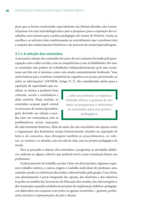 86 ORIENTAÇÕES CURRICULARES PARA O ENSINO MÉDIO
gicos que se foram construindo, especialmente nas últimas décadas, não é possí-
vel pensar em uma metodologia única para a pesquisa e para a exposição dos re-
sultados, nem mesmo para a prática pedagógica do ensino de História. Assim, as
escolhas e as seleções estão condicionadas ao entendimento que o professor tem
a respeito dos conhecimentos históricos e do processo de ensino/aprendizagem.
3.1.1 A seleção dos conteúdos
A necessária seleção dos conteúdos faz parte de um conjunto formado pela preo-
cupação com o saber escolar, com as competências e com as habilidades. Por isso,
os conteúdos não podem ser trabalhados independentemente, pois não consti-
tuem um ﬁm em si mesmos, como vem sendo constantemente lembrado, “mas
meios básicos para constituir competências cognitivas ou sociais, priorizando-as
sobre as informações” (DCNEM, Artigo 5º, I). São considerados meios para a
aquisição de capacidades que au-
xiliem os alunos a produzir bens
culturais, sociais e econômicos e
deles usufruir. Nesse sentido, os
conteúdos ocupam papel central
no processo de ensino/aprendiza-
gem, devendo sua seleção e esco-
lha estar em consonância com as
problemáticas sociais marcantes
de cada momento histórico. Além do mais, eles são concebidos não apenas como
a organização dos fenômenos sociais historicamente situados na exposição de
fatos e de conceitos, mas abrangem também os procedimentos, os valo-
res, as normas e as atitudes, seja em sala de aula, seja no projeto pedagógico da
escola.
Para se proceder à seleção dos conteúdos e programar as atividades didáti-
cas, indicam-se alguns critérios que poderão servir como orientação básica aos
professores.
O planejamento do trabalho escolar é feito em diversas fases: algumas reque-
rem trabalho coletivo, e outras exigem o trabalho individual do professor, sem,
contudo, perder as referências discutidas e determinadas pelo grupo. Com efeito,
esse planejamento é parte integrante das opções, das diretrizes e dos objetivos
traçados no âmbito das Secretarias de Educação dos estados, das microrregiões e
dos municípios quando estabelecem projetos de implantação didático-pedagógi-
cos elaborados em conjunto com todos os agentes envolvidos – gestores, profes-
sores, técnicos e representações de pais e alunos.
...cabe ao professor a responsa-
bilidade última e pessoal de ela-
borar os programas e selecionar
os conteúdos para sua prática
pedagógica.
 