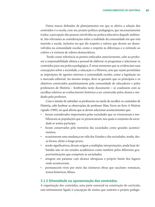 87CONHECIMENTOS DE HISTÓRIA
Outro marco deﬁnidor de planejamentos em que se efetiva a seleção dos
conteúdos é a escola, com seu projeto político-pedagógico, que necessariamente
traduz a percepção das pessoas envolvidas na prática educativa daquele ambien-
te. São relevantes as considerações sobre a realidade da comunidade em que está
inserida a escola, inclusive no que diz respeito a valores que devem ser desen-
volvidos na comunidade escolar, como o respeito às diferenças e o estímulo ao
cultivo e à vivência de valores democráticos.
Tendo como referência os pontos enfocados anteriormente, cabe ao profes-
sor a responsabilidade última e pessoal de elaborar os programas e selecionar os
conteúdos para sua prática pedagógica. É nesse momento que se evidenciam suas
concepções sobre a sociedade, a educação e a História, sem que sejam permitidas
as imposições de agentes externos à comunidade escolar, como a legislação ou
o mercado editorial. Ao mesmo tempo, deve-se garantir que os princípios e os
objetivos construídos paulatinamente pela comunidade de educadores e pelos
professores de História – lembrados neste documento – se coadunem com as
escolhas relativas ao conhecimento histórico a ser construído pelos alunos e me-
diado pelo professor.
Com o intuito de subsidiar os professores na tarefa de escolher os conteúdos de
História, cabe lembrar as observações do professor Marc Ferro no livro A História
vigiada (1989), no qual aﬁrma que se devem selecionar acontecimentos que:
• foram considerados importantes pelas sociedades que os vivenciaram e mo-
bilizaram as populações que os presenciaram, nos quais o conjunto da socie-
dade se sentiu partícipe;
• foram conservados pela memória das sociedades como grandes aconteci-
mentos;
• ocasionaram uma mudança na vida dos Estados e das sociedades, tendo, des-
sa forma, efeito a longo prazo;
• sendo signiﬁcativos, deram origem a múltiplas interpretações, ainda hoje de-
batidas não só em estudos acadêmicos como também pelos diferentes gru-
pos/instituições que compõem as sociedades;
• atingem um patamar cujo alcance ultrapassa o próprio limite dos lugares
onde aconteceram;
• permanecem vivos por meio das inúmeras obras que suscitam: romances,
textos históricos, ﬁlmes.
3.1.2 Diversidade na apresentação dos conteúdos.
A organização dos conteúdos, uma parte essencial na construção do currículo,
está intimamente ligada à concepção de ensino que sustenta o projeto pedagó-
 