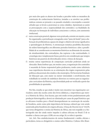 89CONHECIMENTOS DE HISTÓRIA
por meio dos quais os alunos são levados a perceber todos os meandros da
construção do conhecimento histórico, instados a se envolver nas proble-
máticas comuns ao presente e ao passado estudado e encorajados a assumir
atitudes que os levem a posicionar-se como cidadãos. Aproximam-se assim
as preocupações com a seqüencialidade dos conteúdos e as ﬁnalidades da
educação na formação de indivíduos conscientes e críticos, com autonomia
intelectual;
e) outra construção possível,algumas vezes praticada,consiste em manter,como
ﬁo organizador, a periodização consagrada como“pano de fundo”para a ela-
boração de problemáticas capazes de atingir o objetivo de tornar signiﬁcativa
a aprendizagem da História. A estruturação temática possibilita discussões
de ordem historiográﬁca em diferentes períodos históricos e abre a possibi-
lidade de se considerarem os momentos históricos na dimensão da sucessão,
da simultaneidade, das contradições, das rupturas e das continuidades. A
cronologia não é simplesmente linear, pois leva em consideração que tempos
históricos são passíveis de diversiﬁcados níveis e ritmos de duração;
f) muitas outras experiências de composição curricular poderiam ainda ser
elencadas. Basta lembrar que, em muitos casos, a organização dos conteúdos
é assumida de forma responsável pelos professores, tendo como referência
suas experiências docentes ou as orientações dos órgãos responsáveis pelas
políticas educacionais dos estados e dos municípios. Há Secretarias Estaduais
de Educação que, com maior ou menor intensidade e envolvimento, têm
trabalhado no sentido de estabelecer diretrizes ou roteiros para as organiza-
ções curriculares da História, cuja diversidade pode ser veriﬁcada a partir das
possibilidades já apontadas.
Por ﬁm, ressalta-se que ainda é muito raro encontrar nas organizações cur-
riculares, tanto das escolas como dos livros didáticos, a importância que mere-
ce a História da África. Essa lacuna, que está sendo revista paulatinamente pela
produção historiográﬁca, deverá ser eliminada por causa do papel histórico que
os africanos trazidos para o Brasil desempenharam na construção da socieda-
de brasileira, assim como pela importância da herança cultural que vem sendo
construída pelos brasileiros de origem africana.A força do Decreto Lei nº 10.639,
que torna obrigatório o ensino da História da África, não terá respaldo se a his-
toriograﬁa não der ainda maior impulso à cultura africana no Brasil. É de se
ressaltar a clareza com que a LDB, em seu artigo 26, se refere à questão:
Art. 26A. Nos estabelecimentos de ensino fundamental e médio, oﬁciais e
particulares, torna-se obrigatório o ensino sobre História e Cultura Afro-Brasi-
 