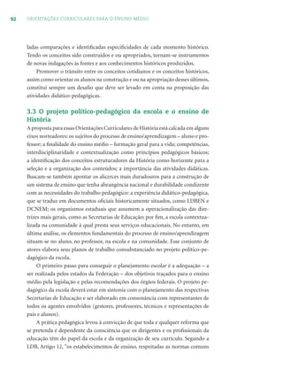 92 ORIENTAÇÕES CURRICULARES PARA O ENSINO MÉDIO
ladas comparações e identiﬁcadas especiﬁcidades de cada momento histórico.
Tendo os conceitos sido construídos e ou apropriados, tornam-se instrumentos
de novas indagações às fontes e aos conhecimentos históricos produzidos.
Promover o trânsito entre os conceitos cotidianos e os conceitos históricos,
assim como orientar os alunos na construção e ou na apropriação desses últimos,
constitui sempre um desaﬁo que deve ser levado em conta na proposição das
atividades didático-pedagógicas.
3.3 O projeto político-pedagógico da escola e o ensino de
História
A proposta para essas Orientações Curriculares de História está calcada em alguns
eixos norteadores: os sujeitos do processo de ensino/aprendizagem – aluno e pro-
fessor; a ﬁnalidade do ensino médio – formação geral para a vida; competências,
interdisciplinaridade e contextualização como princípios pedagógicos básicos;
a identiﬁcação dos conceitos estruturadores da História como horizonte para a
seleção e a organização dos conteúdos; a importância das atividades didáticas.
Buscam-se também apontar os alicerces mais duradouros para a construção de
um sistema de ensino que tenha abrangência nacional e durabilidade condizente
com as necessidades do trabalho pedagógico: a experiência didático-pedagógica,
que se traduz em documentos oﬁciais historicamente situados, como LDBEN e
DCNEM; os organismos estaduais que assumem a operacionalização das dire-
trizes mais gerais, como as Secretarias de Educação; por ﬁm, a escola contextua-
lizada na comunidade à qual presta seus serviços educacionais. No entanto, em
última análise, os elementos fundamentais do processo de ensino/aprendizagem
situam-se no aluno, no professor, na escola e na comunidade. Esse conjunto de
atores elabora seus planos de trabalho consubstanciado no projeto político-pe-
dagógico da escola.
O primeiro passo para conseguir o planejamento escolar é a adequação – a
ser realizada pelos estados da Federação – dos objetivos traçados para o ensino
médio pela legislação e pelas recomendações dos órgãos federais. O projeto pe-
dagógico da escola deverá estar em sintonia com o planejamento das respectivas
Secretarias de Educação e ser elaborado em consonância com representantes de
todos os agentes envolvidos (gestores, professores, técnicos e representações de
pais e alunos).
A prática pedagógica levou à convicção de que toda e qualquer reforma que
se pretenda é dependente da consciência que os dirigentes e os proﬁssionais da
educação têm do papel da escola e da organização de seu currículo. Segundo a
LDB, Artigo 12, “os estabelecimentos de ensino, respeitadas as normas comuns
 