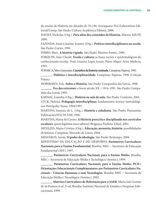 95CONHECIMENTOS DE HISTÓRIA
do ensino de História nas décadas de 70 e 80. Araraquara: FLC/Laboratório Edi-
torial/Unesp; São Paulo: Cultura Acadêmica Editora, 2000.
DAVIES, Nicholas (Org.). Para além dos conteúdos de História. Niterói: EdUFF,
2000.
FAZENDA, Ivani Catarina Arantes (Org.). Práticas interdisciplinares na escola.
São Paulo: Cortez, 1991.
FERRO, Marc. A história vigiada. São Paulo: Martins Fontes, 1989.
FORQUIN, Jean-Claude. Escola e cultura: as bases sociais e epistemológicas do
conhecimento escolar. Trad. Guacira Lopes Louro. Porto Alegre: Artes Médicas,
1993.
FONSECA,SelvaGuimarães.Caminhosdahistóriaensinada.Campinas:Papirus,1993.
_______. Didática e interdisciplinaridade. Campinas: Papirus, 1998 (Coleção
Práxis).
HOBSBAWN, Eric. Sobre a História. São Paulo: Companhia das Letras, 1998.
_______. Era dos extremos: o breve século XX – 1914-1991. São Paulo: Compa-
nhia das Letras, 1995.
KARNAL, Leandro (Org.). História na sala de aula. São Paulo: Contexto, 2003.
LÜCK, Heloísa. Pedagogia interdisciplinar: fundamentos teórico-metodológi-
cos. Petrópolis: Vozes, 1994/1997.
MARTINS, Ismenia de L. (Org.). História e cidadania. São Paulo: Humanitas
Publicações/FFLCH-USP, 1998.
MARTINS, Maria do Carmo. A História prescrita e disciplinada nos currículos
escolares: quem legitima esses saberes? Bragança Paulista: Edusf, 2002.
MENEZES, Maria Cristina (Org.). Educação, memória, história: possibilidades
de leituras. Campinas: Mercado de Letras, 2004.
MÉSZÁROS, István. O poder da ideologia. São Paulo: Boitempo, 2004.
MINISTÉRIO DA EDUCAÇÃO E DO DESPORTO. Parâmetros Curriculares
Nacionais para o Ensino Fundamental. Brasília: MEC – Secretaria de Educação
Fundamental (SEF), 1997.
_______. Parâmetros Curriculares Nacionais para o Ensino Médio. Brasília:
MEC – Secretaria de Educação Média e Tecnológica (Semtec), 1999.
_______. Parâmetros Curriculares Nacionais para o Ensino Médio. PCN+
Orientações Educacionais Complementares aos Parâmetros Curriculares Na-
cionais – Ciências Humanas e suas Tecnologias. Brasília: MEC – Secretaria de
Educação Média e Tecnológica (Semtec), 2002.
_______. Matrizes Curriculares de Referência para o SAEB. Maria Inês Gomes
de Sá Pestana et al. 2ª ed. Brasília: Instituto Nacional de Estudos e Pesquisas Edu-
cacionais, 1999.
 