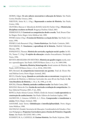 96 ORIENTAÇÕES CURRICULARES PARA O ENSINO MÉDIO
MORIN, Edgar. Os sete saberes necessários à educação do futuro. São Paulo:
Cortez; Brasília: Unesco, 2002.
NIKITIUK, Sônia M. L. (Org.). Repensando o ensino de História. São Paulo,
Cortez, 1996.
OLIVEIRA, Marcus A. Taborda de; RANZI, Serlei M. Fischer (Org.).História das
disciplinas escolares no Brasil. Bragança Paulista: Edusf, 2003.
PERRENOUD, P. Construir as competências desde a escola. Trad. Bruno Char-
les Magne. Porto Alegre: Artes Médicas Sul, 1999.
PINSKY, Jaime (Org.). O ensino de História e a criação do fato. São Paulo: Con-
texto, 1998.
PINSKY, Carla Bassanezi (Org.). Fontes históricas. São Paulo: Contexto, 2005.
PLUCKROSE, H. Enseñanza y aprendizaje de la historia. Madrid: Ediciones
Morata, 1996.
POPKEWITZ, Thomas. História do currículo, regulação social e poder. In SIL-
VA, Tomaz T. (Org). O sujeito da educação: estudos foucaultianos. Petrópolis:
Vozes, 1994.
REVISTA BRASILEIRA DE HISTÓRIA. História em quadro-negro: escola, ensi-
no e aprendizagem. São Paulo: ANPUH/Marco Zero, v. 9, n. 19, 1989/1990.
_______. Memória, História, historiograﬁa: dossiê ensino de História. São
Paulo: ANPUH/Marco Zero, v. 13, n. 25/26, 1992/1993.
REY, Bernard. As competências transversais em questão. Trad. de Álvaro Ma-
nuel Mafran Lewis. Porto Alegre: Artmed, 2002.
RICCI, Cláudia Sapag. Quando os currículos não se encontram: imaginário do
professor de História e a Reforma Curricular dos anos 80 em São Paulo. In: Re-
vista Brasileira de História, v. 18, n. 36, 1998, p. 61-88.
ROCHA,Ubiratan.História,currículoecotidianoescolar.SãoPaulo:Cortez,2002.
ROLDÃO, Maria do Céu. Gestão do currículo e avaliação de competências. Lis-
boa: Editorial Presença 2003, 2a
ed., 2004.
RONCA, Paulo Afonso Caruso; TERZI, Cleide do Amaral. A aula operatória e a
construção do conhecimento. São Paulo: Editora do Instituto Esplan, 1995.
SACRISTÁN, J. Gimeno; GÓMEZ, A. I. Péres. Compreender e transformar o
ensino. Porto Alegre: Artmed, 1988.
SANTOMÉ. Jurjo Torres. Globalização e interdisciplinaridade. Porto Alegre:
Artes Médicas, 1998.
SÃO PAULO (Estado) Secretaria da Educação. Coordenadoria de Estudos e Nor-
mas Pedagógicas. Propostas Curriculares para o Ensino de Primeiro e Segundo
Graus. São Paulo: SE/CENP, 1985 a 1994.
SCHMIDT, M. A.; CAINELLI, M. Ensinar história. São Paulo: Scipione, 2004.
 