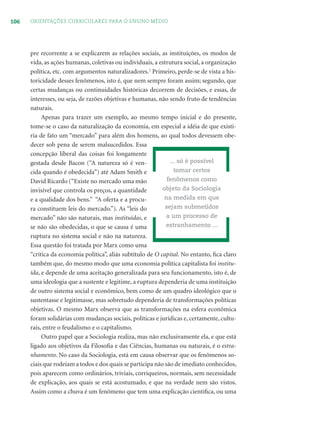 106 ORIENTAÇÕES CURRICULARES PARA O ENSINO MÉDIO
pre recorrente a se explicarem as relações sociais, as instituições, os modos de
vida, as ações humanas, coletivas ou individuais, a estrutura social, a organização
política, etc. com argumentos naturalizadores.1
Primeiro, perde-se de vista a his-
toricidade desses fenômenos, isto é, que nem sempre foram assim; segundo, que
certas mudanças ou continuidades históricas decorrem de decisões, e essas, de
interesses, ou seja, de razões objetivas e humanas, não sendo fruto de tendências
naturais.
Apenas para trazer um exemplo, ao mesmo tempo inicial e do presente,
tome-se o caso da naturalização da economia, em especial a idéia de que existi-
ria de fato um “mercado” para além dos homens, ao qual todos devessem obe-
decer sob pena de serem malsucedidos. Essa
concepção liberal das coisas foi longamente
gestada desde Bacon (“A natureza só é ven-
cida quando é obedecida”) até Adam Smith e
David Ricardo (“Existe no mercado uma mão
invisível que controla os preços, a quantidade
e a qualidade dos bens.” “A oferta e a procu-
ra constituem leis do mercado.”). As “leis do
mercado” não são naturais, mas instituídas, e
se não são obedecidas, o que se causa é uma
ruptura no sistema social e não na natureza.
Essa questão foi tratada por Marx como uma
“crítica da economia política”, aliás subtítulo de O capital. No entanto, ﬁca claro
também que, do mesmo modo que uma economia política capitalista foi institu-
ída, e depende de uma aceitação generalizada para seu funcionamento, isto é, de
uma ideologia que a sustente e legitime, a ruptura dependeria de uma instituição
de outro sistema social e econômico, bem como de um quadro ideológico que o
sustentasse e legitimasse, mas sobretudo dependeria de transformações políticas
objetivas. O mesmo Marx observa que as transformações na esfera econômica
foram solidárias com mudanças sociais, políticas e jurídicas e, certamente, cultu-
rais, entre o feudalismo e o capitalismo.
Outro papel que a Sociologia realiza, mas não exclusivamente ela, e que está
ligado aos objetivos da Filosoﬁa e das Ciências, humanas ou naturais, é o estra-
nhamento. No caso da Sociologia, está em causa observar que os fenômenos so-
ciais que rodeiam a todos e dos quais se participa não são de imediato conhecidos,
pois aparecem como ordinários, triviais, corriqueiros, normais, sem necessidade
de explicação, aos quais se está acostumado, e que na verdade nem são vistos.
Assim como a chuva é um fenômeno que tem uma explicação cientíﬁca, ou uma
... só é possível
tomar certos
fenômenos como
objeto da Sociologia
na medida em que
sejam submetidos
a um processo de
estranhamento ...
 