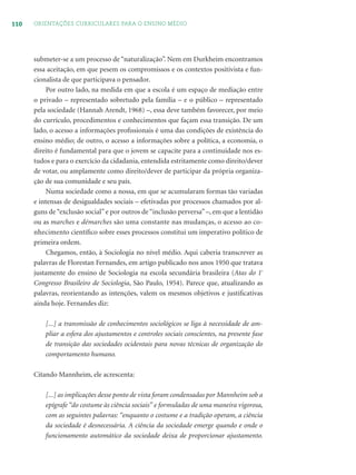 110 ORIENTAÇÕES CURRICULARES PARA O ENSINO MÉDIO
submeter-se a um processo de “naturalização”. Nem em Durkheim encontramos
essa aceitação, em que pesem os compromissos e os contextos positivista e fun-
cionalista de que participava o pensador.
Por outro lado, na medida em que a escola é um espaço de mediação entre
o privado – representado sobretudo pela família – e o público – representado
pela sociedade (Hannah Arendt, 1968) –, essa deve também favorecer, por meio
do currículo, procedimentos e conhecimentos que façam essa transição. De um
lado, o acesso a informações proﬁssionais é uma das condições de existência do
ensino médio; de outro, o acesso a informações sobre a política, a economia, o
direito é fundamental para que o jovem se capacite para a continuidade nos es-
tudos e para o exercício da cidadania, entendida estritamente como direito/dever
de votar, ou amplamente como direito/dever de participar da própria organiza-
ção de sua comunidade e seu país.
Numa sociedade como a nossa, em que se acumularam formas tão variadas
e intensas de desigualdades sociais – efetivadas por processos chamados por al-
guns de“exclusão social”e por outros de“inclusão perversa”–, em que a lentidão
ou as marches e démarches são uma constante nas mudanças, o acesso ao co-
nhecimento cientíﬁco sobre esses processos constitui um imperativo político de
primeira ordem.
Chegamos, então, à Sociologia no nível médio. Aqui caberia transcrever as
palavras de Florestan Fernandes, em artigo publicado nos anos 1950 que tratava
justamente do ensino de Sociologia na escola secundária brasileira (Atas do 1º
Congresso Brasileiro de Sociologia, São Paulo, 1954). Parece que, atualizando as
palavras, reorientando as intenções, valem os mesmos objetivos e justiﬁcativas
ainda hoje. Fernandes diz:
[...] a transmissão de conhecimentos sociológicos se liga à necessidade de am-
pliar a esfera dos ajustamentos e controles sociais conscientes, na presente fase
de transição das sociedades ocidentais para novas técnicas de organização do
comportamento humano.
Citando Mannheim, ele acrescenta:
[...] as implicações desse ponto de vista foram condensadas por Mannheim sob a
epígrafe “do costume às ciência sociais” e formuladas de uma maneira vigorosa,
com as seguintes palavras: “enquanto o costume e a tradição operam, a ciência
da sociedade é desnecessária. A ciência da sociedade emerge quando e onde o
funcionamento automático da sociedade deixa de proporcionar ajustamento.
 