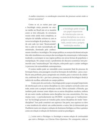 111CONHECIMENTOS DE SOCIOLOGIA
A análise consciente e a coordenação consciente dos processos sociais então se
tornam necessárias”.
Como se vê, as razões para que
a Sociologia esteja presente no ensi-
no médio no Brasil não só se mantêm
como se têm reforçado. As estruturas
sociais estão ainda mais complexas, as
relações de trabalho atritam-se com as
novas tecnologias de produção, o mun-
do está cada vez mais “desencantado”,
isto é, cada vez mais racionalizado, ad-
ministrado, dominado pelo conheci-
mento cientíﬁco e tecnológico. No campo político, os avanços da democratização
têm sido simultâneos aos avanços das tecnologias da comunicação e informação,
tendendo a corromper-se esse regime político em novas formas de populismo e
manipulação. No campo social, o predomínio do discurso econômico tem pro-
movido uma “renaturalização” das relações, reforçando aqui o caráter ambíguo
(e perverso) da racionalidade contemporânea.
O ensino médio pode ser entendido como momento ﬁnal do processo de
formação básica, uma passagem crucial na formação do indivíduo – para a esco-
lha de uma proﬁssão, para a progressão nos estudos, para o exercício da cidada-
nia, conforme diz a lei –, por isso a presença ou ausência da Sociologia é desde já
indício de escolhas, sobretudo no campo político.
Como parte do currículo, a Sociologia pode ocupar um papel importante
de interlocução com as outras disciplinas ou com o próprio currículo como um
todo, senão com a própria instituição escolar. Talvez excluindo a Filosoﬁa, que
também pode retomar como objeto seu as outras disciplinas escolares, embora
de um outro modo, nenhuma outra disciplina traz essa característica. Por isso,
muitas vezes – e particularmente nas DCNEM – se pensa que os “conhecimen-
tos” da Sociologia possam ser tratados pelas outras disciplinas de modo “inter-
disciplinar”. Isso pode constituir um equívoco. Em parte, esse equívoco se deve
a uma tendência de reduzir um conhecimento a outro, fato já denunciado por
Durkheim tanto em relação à redução do fenômeno biológico ao físico-químico
como em relação à redução do fenômeno social ao psicológico:
[...] existe entre a Psicologia e a Sociologia a mesma solução de continuidade
que entre a Biologia e as Ciências Físico-Químicas. Por conseguinte, todas as
... a Sociologia pode ocupar
um papel importante
de interlocução com as
outras disciplinas ou com o
próprio currículo como um
todo, senão com a própria
instituição escolar ...
 