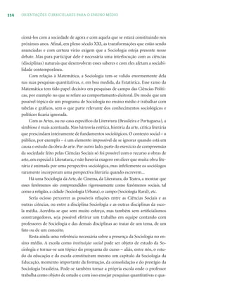 114 ORIENTAÇÕES CURRICULARES PARA O ENSINO MÉDIO
cioná-los com a sociedade de agora e com aquela que se estará constituindo nos
próximos anos. Aﬁnal, em pleno século XXI, as transformações que estão sendo
anunciadas e com certeza virão exigem que a Sociologia esteja presente nesse
debate. Mas para participar dele é necessária uma interlocução com as ciências
(disciplinas) naturais que desenvolvem esses saberes e com eles afetam a sociabi-
lidade contemporânea.
Com relação à Matemática, a Sociologia tem-se valido enormemente dela
nas suas pesquisas quantitativas, e, em boa medida, da Estatística. Esse ramo da
Matemática tem tido papel decisivo em pesquisas de campo das Ciências Políti-
cas, por exemplo no que se refere ao comportamento eleitoral. De modo que um
possível tópico de um programa de Sociologia no ensino médio é trabalhar com
tabelas e gráﬁcos, sem o que parte relevante dos conhecimentos sociológicos e
políticos ﬁcaria ignorada.
Com as Artes, ou no caso especíﬁco da Literatura (Brasileira e Portuguesa), a
simbiose é mais acentuada. Não há teoria estética, história da arte, crítica literária
que prescindam inteiramente de fundamentos sociológicos. O contexto social – o
público, por exemplo – é um elemento impossível de se ignorar quando está em
causa o estudo da obra de arte. Por outro lado, parte do exercício de compreensão
da sociedade feito pelas Ciências Sociais só foi possível com o recurso a obras de
arte, em especial à Literatura, e não haveria exagero em dizer que muita obra lite-
rária é animada por uma perspectiva sociológica, mas infelizmente os sociólogos
raramente incorporam uma perspectiva literária quando escrevem...
Há uma Sociologia da Arte, do Cinema, da Literatura, do Teatro, a mostrar que
esses fenômenos são compreendidos rigorosamente como fenômenos sociais, tal
como a religião, a cidade (Sociologia Urbana), o campo (Sociologia Rural), etc.
Seria ocioso percorrer as possíveis relações entre as Ciências Sociais e as
outras ciências, ou entre a disciplina Sociologia e as outras disciplinas da esco-
la média. Acredita-se que sem muito esforço, mas também sem artiﬁcialismos
constrangedores, seja possível efetivar um trabalho em equipe contando com
professores de Sociologia e das demais disciplinas ao tratar de um tema, de um
fato ou de um conceito.
Resta ainda uma referência necessária sobre a presença da Sociologia no en-
sino médio. A escola como instituição social pode ser objeto de estudo da So-
ciologia e tornar-se um tópico do programa do curso – aliás, entre nós, o estu-
do da educação e da escola constituíram mesmo um capítulo da Sociologia da
Educação, momento importante da formação, da consolidação e do prestígio da
Sociologia brasileira. Pode-se também tomar a própria escola onde o professor
trabalha como objeto de estudo e com isso ensejar pesquisas quantitativas e qua-
 