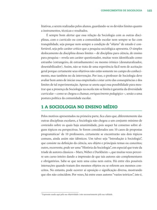 115CONHECIMENTOS DE SOCIOLOGIA
litativas, a serem realizadas pelos alunos, guardando-se os devidos limites quanto
a instrumentos, técnicas e resultados.
É sempre bom alertar que essa relação da Sociologia com as outras disci-
plinas, com o currículo ou com a comunidade escolar nem sempre se faz com
tranqüilidade, seja porque nem sempre a condição de “objeto” de estudo é con-
fortável, seja pelo caráter crítico que a pesquisa sociológica apresenta. O simples
deslocamento da disciplina desses limites – de disciplina para ciência, de ensino
para pesquisa – revela um caráter questionador, muitas vezes identiﬁcado como
estranho (estrangeiro, de estranhamento) ou mesmo irônico (desnaturalizador,
desestabilizador). Assim, não se trata de uma experiência fácil nem de aceitação
geral porque certamente seus objetivos não estão somente no campo do conheci-
mento, mas também no da intervenção. Por isso, o professor de Sociologia deve
avaliar bem antes de iniciar essa empreitada e estar certo das conseqüências e dos
limites de tal experimentação. Apenas se anota aqui essa possibilidade para mos-
trar que a presença da Sociologia na escola não se limita à garantia da diversidade
curricular – como se chegou a chamar, enriquecimento pedagógico –, senão a uma
postura política da comunidade escolar.
1 A SOCIOLOGIA NO ENSINO MÉDIO
Pelos motivos apresentados na primeira parte, ﬁca claro que, diferentemente das
outras disciplinas escolares, a Sociologia não chegou a um conjunto mínimo de
conteúdos sobre os quais haja unanimidade, pois sequer há consenso sobre al-
guns tópicos ou perspectivas. Se forem considerados uns 10 casos de propostas
programáticas2
de 10 professores, certamente se encontrarão uns dois tópicos
comuns, ainda assim não idênticos. Um talvez seja “Introdução à Sociologia”,
que consiste na deﬁnição da ciência, seu objeto e principais temas ou conceitos;
outro, recorrente, pode ser uma“História da Sociologia”, em especial que trate da
tríade de autores clássicos – Marx,Weber e Durkheim –, que muitas vezes percor-
re um curso inteiro dando a impressão de que tais autores são complementares
e obrigatórios. Sabe-se que nem uma coisa nem outra. Há entre eles possíveis
interseções quando tratam dos mesmos objetos ou se referem aos mesmos con-
ceitos. No entanto, pode ocorrer aí oposição e signiﬁcação diversa, mostrando
que eles não coincidem. Por vezes, há entre esses autores “vazios teóricos”, isto é,
2
Expressão usada aqui pela sua objetividade e não necessariamente pela sua validade.
 