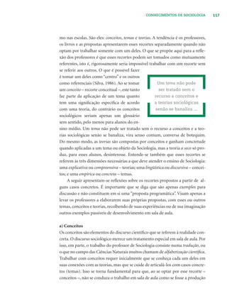117CONHECIMENTOS DE SOCIOLOGIA
mo nas escolas. São eles: conceitos, temas e teorias. A tendência é os professores,
os livros e as propostas apresentarem esses recortes separadamente quando não
optam por trabalhar somente com um deles. O que se propõe aqui para a reﬂe-
xão dos professores é que esses recortes podem ser tomados como mutuamente
referentes, isto é, rigorosamente seria impossível trabalhar com um recorte sem
se referir aos outros. O que é possível fazer
é tomar um deles como “centro” e os outros
como referenciais (Silva, 1986). Ao se tomar
um conceito – recorte conceitual –, este tanto
faz parte da aplicação de um tema quanto
tem uma signiﬁcação especíﬁca de acordo
com uma teoria, do contrário os conceitos
sociológicos seriam apenas um glossário
sem sentido, pelo menos para alunos do en-
sino médio. Um tema não pode ser tratado sem o recurso a conceitos e a teo-
rias sociológicas senão se banaliza, vira senso comum, conversa de botequim.
Do mesmo modo, as teorias são compostas por conceitos e ganham concretude
quando aplicadas a um tema ou objeto da Sociologia, mas a teoria a seco só pro-
duz, para esses alunos, desinteresse. Entende-se também que esses recortes se
referem às três dimensões necessárias a que deve atender o ensino de Sociologia:
uma explicativa ou compreensiva – teorias; uma lingüística ou discursiva – concei-
tos; e uma empírica ou concreta – temas.
A seguir apresentam-se reﬂexões sobre os recortes propostos a partir de al-
guns casos concretos. É importante que se diga que são apenas exemplos para
discussão e não constituem em si uma “proposta programática”. Visam apenas a
levar os professores a elaborarem suas próprias propostas, com esses ou outros
temas, conceitos e teorias, recolhendo de suas experiências ou de sua imaginação
outros exemplos passíveis de desenvolvimento em sala de aula.
a) Conceitos
Os conceitos são elementos do discurso cientíﬁco que se referem à realidade con-
creta. O discurso sociológico merece um tratamento especial em sala de aula. Por
isso, em parte, o trabalho do professor de Sociologia consiste numa tradução, ou
o que no campo das Ciências Naturais muitos chamam de alfabetização cientíﬁca.
Trabalhar com conceitos requer inicialmente que se conheça cada um deles em
suas conexões com as teorias, mas que se cuide de articulá-los com casos concre-
tos (temas). Isso se torna fundamental para que, ao se optar por esse recorte –
conceitos –, não se conduza o trabalho em sala de aula como se fosse a produção
Um tema não pode
ser tratado sem o
recurso a conceitos e
a teorias sociológicas
senão se banaliza ...
 