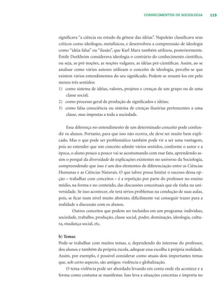 119CONHECIMENTOS DE SOCIOLOGIA
signiﬁcava “a ciência ou estudo da gênese das idéias”. Napoleão classiﬁcava seus
críticos como ideólogos, metafísicos, e desenvolveu a compreensão de ideologia
como “idéia falsa” ou “ilusão”, que Karl Marx também utilizou, posteriormente.
Émile Durkheim considerava ideologia o contrário do conhecimento cientíﬁco,
ou seja, as pré-noções, as noções vulgares, as idéias pré-cientíﬁcas. Assim, ao se
analisar como vários autores utilizam o conceito de ideologia, percebe-se que
existem vários entendimentos do seu signiﬁcado. Podem-se resumi-los em pelo
menos três sentidos:
1) como sistema de idéias, valores, projetos e crenças de um grupo ou de uma
classe social;
2) como processo geral de produção de signiﬁcados e idéias;
3) como falsa consciência ou sistema de crenças ilusórias pertencentes a uma
classe, mas impostas a toda a sociedade.
Essa diferença no entendimento de um determinado conceito pode confun-
dir os alunos. Portanto, para que isso não ocorra, ele deve ser muito bem expli-
cado. Mas o que pode ser problemático também pode vir a ser uma vantagem,
pois ao entender que um conceito admite vários sentidos, conforme o autor e a
época, o aluno pouco a pouco vai se acostumando com esse fato, aprendendo as-
sim o porquê da diversidade de explicações existentes no universo da Sociologia,
compreendendo que isso é um dos elementos de diferenciação entre as Ciências
Humanas e as Ciências Naturais. O que talvez possa limitar o sucesso dessa op-
ção – trabalhar com conceitos – é a repetição por parte do professor no ensino
médio, na forma e no conteúdo, das discussões conceituais que ele tinha na uni-
versidade. Se isso acontecer, ele terá sérios problemas na condução de suas aulas,
pois, se ﬁcar num nível muito abstrato, diﬁcilmente vai conseguir trazer para a
realidade a discussão com os alunos.
Outros conceitos que podem ser incluídos em um programa: indivíduo,
sociedade, trabalho, produção, classe social, poder, dominação, ideologia, cultu-
ra, mudança social, etc.
b) Temas
Pode-se trabalhar com muitos temas, e, dependendo do interesse do professor,
dos alunos e também da própria escola, adequar essa escolha à própria realidade.
Assim, por exemplo, é possível considerar como atuais dois importantes temas
que, sob certo aspecto, são antigos: violência e globalização.
O tema violência pode ser abordado levando em conta onde ela acontece e a
forma como costuma se manifestar. Isso leva a situações concretas e importa no
 