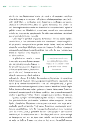120 ORIENTAÇÕES CURRICULARES PARA O ENSINO MÉDIO
uso de conceitos, bem como de teorias, para explicar tais situações e manifesta-
ções. Assim, pode-se encontrar a violência nas relações pessoais ou nas relações
entre o indivíduo e as instituições, como ela aparece na escola e por que alguns a
chamam de violência simbólica. Há o uso legítimo da violência pelo Estado e seu
uso abusivo pelo mesmo Estado, em momentos de crise institucional, repressão
política, censura, etc. Há violência nos meios de comunicação, nos movimentos
sociais, nos processos de transformação das diferentes sociedades, patrocinada
por governos à direita ou à esquerda.
Como se pode perceber, a “questão da violência” não está apenas ligada à
criminalidade, e fazer uma análise enfocando somente essa dimensão signiﬁca-
ria permanecer nas aparências da questão, no que é mais visível, ou, no limite,
dando-lhe um enfoque ideológico ou preconceituoso. A Sociologia preocupa-se
com a análise de todas as formas de violência para poder dar uma visão ampla do
fenômeno e explicar como ele acontece
na nossa sociedade.
A globalização também é outro
tema muito recorrente. Pelas conseqüên-
cias que vem provocando, ela pode es-
tar presente nas discussões do processo
educacional (socialização, mundializa-
ção da educação), dos movimentos so-
ciais, da cultura em geral e da indústria
cultural, das relações de trabalho, das questões ambientais, da estruturação do
Estado nacional, etc., além, é óbvio, dos processos econômicos – seu aspecto mais
visível. É um tema extremamente vasto e com uma bibliograﬁa ampla, o que re-
quer um conhecimento sempre atual sobre o assunto. Trabalhar a história da glo-
balização, como ela se desenvolve, quais as teorias que abordam esse fenômeno,
como contemporaneamente se trata essa temática, é algo necessário para depois
analisar as questões especíﬁcas relativas à sua presença no cotidiano das pessoas.
Quando se propõe o recorte de temas para o ensino da Sociologia, não se faz
isso pensando analisar os chamados “problemas sociais emergentes” de forma
ligeira e imediatista. Muitas vezes, sem se preocupar muito com o que vai ser
analisado, o professor propõe: “Hoje vamos discutir um assunto muito impor-
tante: a sexualidade”, e a partir daí vai perguntando aos alunos o que eles acham
disso ou daquilo. Assim, o que se tem no ﬁnal é uma coleção de obviedades ou
manifestações do senso comum. Ora, a Sociologia posiciona-se contra esse tipo
de abordagem, e o recurso aos temas visa a articular conceitos, teorias e realida-
de social partindo-se de casos concretos, por isso recortes da realidade em que
... o recurso aos temas
visa articular conceitos,
teorias e realidade social
partindo-se de casos
concretos ...
 