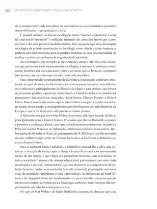 122 ORIENTAÇÕES CURRICULARES PARA O ENSINO MÉDIO
de se compreender cada uma delas no contexto de seu aparecimento e posterior
desenvolvimento – apropriação e crítica.
É possível entender as teorias sociológicas como “modelos explicativos”. Como
tal, uma teoria “reconstrói” a realidade, tentando dar conta dos fatores que a pro-
duziram e dos seus possíveis desdobramentos. Não escaparia aqui uma abordagem
sociológica da própria constituição da Sociologia como ciência e como resposta, a
partir de um certo momento,para as questões humanas,no caso pela necessidade de
explicar a existência e as formas de organização da sociedade.
Ao se tomarem, por exemplo, as três vertentes, sempre referidas como clássi-
cas, que permeiam todo o pensamento sociológico, é necessário conhecer o mo-
mento histórico em que cada autor viveu e as razões que os levaram a construir
suas teorias e os conceitos que caracterizam cada uma delas.
Para compreender o pensamento de Karl Marx, é necessário conhecer o mo-
mento em que ele viveu, na Alemanha e em outros países europeus, suas inﬂuên-
cias intelectuais, principalmente da ﬁlosoﬁa de Hegel e seus críticos, sua leitura
de economia política inglesa em Adam Smith e David Ricardo, e os estudos do
pensamento dos socialistas anteriores, Saint-Simon, Charles Fourier e Robert
Owen. Mas só isso ﬁcaria muito vago se não conhecer sua participação nos deba-
tes sociais de seu tempo e, principalmente, nos movimentos dos trabalhadores da
Europa, o que o fez levar uma vida precária e muito penosa.
AAlemanha em que viveu MaxWeber já era outra,diferente daquela de Marx,
principalmente após a Guerra Franco-Prussiana, que elevou Bismarck ao poder
e permitiu a uniﬁcação alemã, com seus desdobramentos posteriores, inclusive a
Primeira Guerra Mundial. As inﬂuências intelectuais também eram outras. We-
ber partiu da ﬁlosoﬁa de Kant, do pensamento de W. Dilthey, o que lhe permitiu
discutir a diferenciação entre as Ciências Naturais e as Culturais, e distanciar-se,
assim, do positivismo.
Para se entender Émile Durkheim, é infrutífero analisar-lhe a obra sem co-
nhecer a situação da França após a Guerra Franco-Prussiana e os movimentos
sociais de seu tempo, o que exigiu dos pensadores franceses uma reavaliação de
toda a sociedade francesa e do sistema educacional para romper com uma visão
monárquica e clerical, “restauradora”, que mal absorvera as conquistas da Revo-
lução Francesa. Assim, o pensamento dele está vivamente preocupado com uma
visão de sociedade republicana e laica (anticlerical). As inﬂuências de Saint-Si-
mon e de Auguste Comte são fundamentais se para entender sua preocupação
em dar um estatuto cientíﬁco para a Sociologia, embora o autor marque diferen-
ças sensíveis em relação a esses precursores.
No caso de Max Weber e de Émile Durkheim, é necessário destacar que suas
 