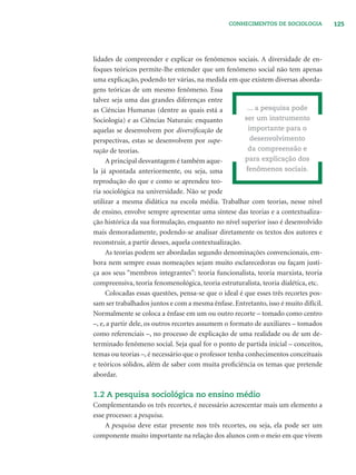 125CONHECIMENTOS DE SOCIOLOGIA
lidades de compreender e explicar os fenômenos sociais. A diversidade de en-
foques teóricos permite-lhe entender que um fenômeno social não tem apenas
uma explicação, podendo ter várias, na medida em que existem diversas aborda-
gens teóricas de um mesmo fenômeno. Essa
talvez seja uma das grandes diferenças entre
as Ciências Humanas (dentre as quais está a
Sociologia) e as Ciências Naturais: enquanto
aquelas se desenvolvem por diversiﬁcação de
perspectivas, estas se desenvolvem por supe-
ração de teorias.
A principal desvantagem é também aque-
la já apontada anteriormente, ou seja, uma
reprodução do que e como se aprendeu teo-
ria sociológica na universidade. Não se pode
utilizar a mesma didática na escola média. Trabalhar com teorias, nesse nível
de ensino, envolve sempre apresentar uma síntese das teorias e a contextualiza-
ção histórica da sua formulação, enquanto no nível superior isso é desenvolvido
mais demoradamente, podendo-se analisar diretamente os textos dos autores e
reconstruir, a partir desses, aquela contextualização.
As teorias podem ser abordadas segundo denominações convencionais, em-
bora nem sempre essas nomeações sejam muito esclarecedoras ou façam justi-
ça aos seus “membros integrantes”: teoria funcionalista, teoria marxista, teoria
compreensiva, teoria fenomenológica, teoria estruturalista, teoria dialética, etc.
Colocadas essas questões, pensa-se que o ideal é que esses três recortes pos-
sam ser trabalhados juntos e com a mesma ênfase. Entretanto, isso é muito difícil.
Normalmente se coloca a ênfase em um ou outro recorte – tomado como centro
–, e, a partir dele, os outros recortes assumem o formato de auxiliares – tomados
como referenciais –, no processo de explicação de uma realidade ou de um de-
terminado fenômeno social. Seja qual for o ponto de partida inicial – conceitos,
temas ou teorias –, é necessário que o professor tenha conhecimentos conceituais
e teóricos sólidos, além de saber com muita proﬁciência os temas que pretende
abordar.
1.2 A pesquisa sociológica no ensino médio
Complementando os três recortes, é necessário acrescentar mais um elemento a
esse processo: a pesquisa.
A pesquisa deve estar presente nos três recortes, ou seja, ela pode ser um
componente muito importante na relação dos alunos com o meio em que vivem
... a pesquisa pode
ser um instrumento
importante para o
desenvolvimento
da compreensão e
para explicação dos
fenômenos sociais.
 