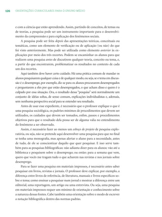 126 ORIENTAÇÕES CURRICULARES PARA O ENSINO MÉDIO
e com a ciência que estão aprendendo. Assim, partindo de conceitos, de temas ou
de teorias, a pesquisa pode ser um instrumento importante para o desenvolvi-
mento da compreensão e para explicação dos fenômenos sociais.
A pesquisa pode ser feita depois das apresentações teóricas, conceituais ou
temáticas, como um elemento de veriﬁcação ou de aplicação (ou não) do que
foi visto anteriormente. Mas pode ser utilizada como elemento anterior às ex-
plicações por meio dos três recortes. Podem-se encaminhar os alunos para que
realizem uma pesquisa antes de discutirem qualquer teoria, conceito ou tema, e,
a partir do que encontrarem, problematizar os resultados no contexto de cada
um dos recortes.
Aqui também deve haver certo cuidado. Há uma prática comum de mandar os
alunos pesquisarem qualquer coisa e de qualquer modo,ou seja,se o tema em discus-
são é o desemprego, por exemplo, diz-se para os alunos procurarem desempregados
e perguntarem a eles por que estão desempregados, o que acham disso e quem é o
culpado por essa situação. Ora, o resultado dessa “pesquisa” será normalmente um
conjunto de idéias soltas, de senso comum, explicações individualistas e, ademais,
sem nenhuma perspectiva social para se entender seu resultado.
Antes de usar esse expediente, é necessário que o professor explique o que é
uma pesquisa sociológica, os padrões mínimos de procedimentos que devem ser
utilizados, os cuidados que devem ser tomados, enﬁm, passos e procedimentos
objetivos para que o resultado dela possa ser de alguma valia no entendimento
do fenômeno a ser observado.
Assim, é necessário fazer ao menos um esboço de projeto de pesquisa explo-
ratória, ou seja, não se pretende aqui desenvolver uma pesquisa para que no ﬁnal
se tenha uma monograﬁa, mas apenas alertar o aluno para a necessidade, antes
de tudo, de ele se conscientizar daquilo que quer pesquisar. E isso serve tam-
bém para as pesquisas bibliográﬁcas: não adianta dizer para os alunos: vão até a
biblioteca e pesquisem sobre o desemprego; ou então: para a semana que vem,
quero que vocês me tragam tudo o que acharem nas revistas e nos jornais sobre
desemprego.
Para se fazer uma pesquisa em materiais impressos, é necessário antes saber
pesquisar em livros, revistas e jornais. O professor deve explicar, por exemplo, a
diferença entre livros de referência, de literatura, manuais e livros especíﬁcos so-
bre o tema; como ensinar a pesquisar num jornal e mostrar a diferença entre um
editorial, uma reportagem, um artigo ou uma entrevista. Ou seja, uma pesquisa
em materiais impressos requer um mínimo de orientação e conhecimento sobre
a natureza dessas fontes. Cabe também uma orientação sobre o modo de escrever
a notação bibliográﬁca dentro das normas padrão.
 