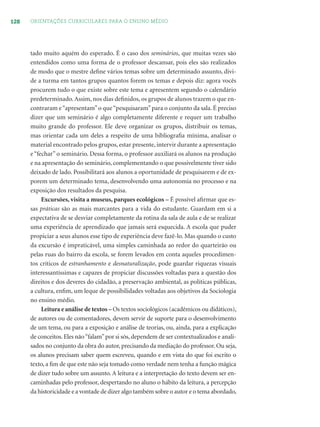 128 ORIENTAÇÕES CURRICULARES PARA O ENSINO MÉDIO
tado muito aquém do esperado. É o caso dos seminários, que muitas vezes são
entendidos como uma forma de o professor descansar, pois eles são realizados
de modo que o mestre deﬁne vários temas sobre um determinado assunto, divi-
de a turma em tantos grupos quantos forem os temas e depois diz: agora vocês
procurem tudo o que existe sobre este tema e apresentem segundo o calendário
predeterminado.Assim, nos dias deﬁnidos, os grupos de alunos trazem o que en-
contraram e“apresentam”o que“pesquisaram”para o conjunto da sala. É preciso
dizer que um seminário é algo completamente diferente e requer um trabalho
muito grande do professor. Ele deve organizar os grupos, distribuir os temas,
mas orientar cada um deles a respeito de uma bibliograﬁa mínima, analisar o
material encontrado pelos grupos, estar presente, intervir durante a apresentação
e “fechar” o seminário. Dessa forma, o professor auxiliará os alunos na produção
e na apresentação do seminário, complementando o que possivelmente tiver sido
deixado de lado. Possibilitará aos alunos a oportunidade de pesquisarem e de ex-
porem um determinado tema, desenvolvendo uma autonomia no processo e na
exposição dos resultados da pesquisa.
Excursões, visita a museus, parques ecológicos – É possível aﬁrmar que es-
sas práticas são as mais marcantes para a vida do estudante. Guardam em si a
expectativa de se desviar completamente da rotina da sala de aula e de se realizar
uma experiência de aprendizado que jamais será esquecida. A escola que puder
propiciar a seus alunos esse tipo de experiência deve fazê-lo. Mas quando o custo
da excursão é impraticável, uma simples caminhada ao redor do quarteirão ou
pelas ruas do bairro da escola, se forem levados em conta aqueles procedimen-
tos críticos de estranhamento e desnaturalização, pode guardar riquezas visuais
interessantíssimas e capazes de propiciar discussões voltadas para a questão dos
direitos e dos deveres do cidadão, a preservação ambiental, as políticas públicas,
a cultura, enﬁm, um leque de possibilidades voltadas aos objetivos da Sociologia
no ensino médio.
Leitura e análise de textos – Os textos sociológicos (acadêmicos ou didáticos),
de autores ou de comentadores, devem servir de suporte para o desenvolvimento
de um tema, ou para a exposição e análise de teorias, ou, ainda, para a explicação
de conceitos. Eles não“falam”por si sós, dependem de ser contextualizados e anali-
sados no conjunto da obra do autor, precisando da mediação do professor. Ou seja,
os alunos precisam saber quem escreveu, quando e em vista do que foi escrito o
texto, a ﬁm de que este não seja tomado como verdade nem tenha a função mágica
de dizer tudo sobre um assunto. A leitura e a interpretação do texto devem ser en-
caminhadas pelo professor, despertando no aluno o hábito da leitura, a percepção
da historicidade e a vontade de dizer algo também sobre o autor e o tema abordado,
 