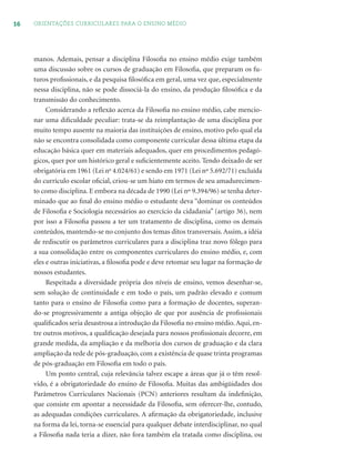 16 ORIENTAÇÕES CURRICULARES PARA O ENSINO MÉDIO
manos. Ademais, pensar a disciplina Filosoﬁa no ensino médio exige também
uma discussão sobre os cursos de graduação em Filosoﬁa, que preparam os fu-
turos proﬁssionais, e da pesquisa ﬁlosóﬁca em geral, uma vez que, especialmente
nessa disciplina, não se pode dissociá-la do ensino, da produção ﬁlosóﬁca e da
transmissão do conhecimento.
Considerando a reﬂexão acerca da Filosoﬁa no ensino médio, cabe mencio-
nar uma diﬁculdade peculiar: trata-se da reimplantação de uma disciplina por
muito tempo ausente na maioria das instituições de ensino, motivo pelo qual ela
não se encontra consolidada como componente curricular dessa última etapa da
educação básica quer em materiais adequados, quer em procedimentos pedagó-
gicos, quer por um histórico geral e suﬁcientemente aceito. Tendo deixado de ser
obrigatória em 1961 (Lei no
4.024/61) e sendo em 1971 (Lei nº 5.692/71) excluída
do currículo escolar oﬁcial, criou-se um hiato em termos de seu amadurecimen-
to como disciplina. E embora na década de 1990 (Lei nº 9.394/96) se tenha deter-
minado que ao ﬁnal do ensino médio o estudante deva “dominar os conteúdos
de Filosoﬁa e Sociologia necessários ao exercício da cidadania” (artigo 36), nem
por isso a Filosoﬁa passou a ter um tratamento de disciplina, como os demais
conteúdos, mantendo-se no conjunto dos temas ditos transversais. Assim, a idéia
de rediscutir os parâmetros curriculares para a disciplina traz novo fôlego para
a sua consolidação entre os componentes curriculares do ensino médio, e, com
eles e outras iniciativas, a ﬁlosoﬁa pode e deve retomar seu lugar na formação de
nossos estudantes.
Respeitada a diversidade própria dos níveis de ensino, vemos desenhar-se,
sem solução de continuidade e em todo o país, um padrão elevado e comum
tanto para o ensino de Filosoﬁa como para a formação de docentes, superan-
do-se progressivamente a antiga objeção de que por ausência de proﬁssionais
qualiﬁcados seria desastrosa a introdução da Filosoﬁa no ensino médio.Aqui, en-
tre outros motivos, a qualiﬁcação desejada para nossos proﬁssionais decorre, em
grande medida, da ampliação e da melhoria dos cursos de graduação e da clara
ampliação da rede de pós-graduação, com a existência de quase trinta programas
de pós-graduação em Filosoﬁa em todo o país.
Um ponto central, cuja relevância talvez escape a áreas que já o têm resol-
vido, é a obrigatoriedade do ensino de Filosoﬁa. Muitas das ambigüidades dos
Parâmetros Curriculares Nacionais (PCN) anteriores resultam da indeﬁnição,
que consiste em apontar a necessidade da Filosoﬁa, sem oferecer-lhe, contudo,
as adequadas condições curriculares. A aﬁrmação da obrigatoriedade, inclusive
na forma da lei, torna-se essencial para qualquer debate interdisciplinar, no qual
a Filosoﬁa nada teria a dizer, não fora também ela tratada como disciplina, ou
 