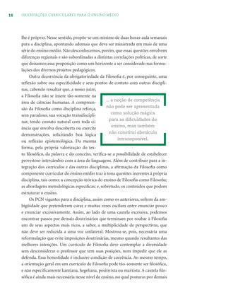 18 ORIENTAÇÕES CURRICULARES PARA O ENSINO MÉDIO
lhe é próprio. Nesse sentido, propõe-se um mínimo de duas horas-aula semanais
para a disciplina, apontando ademais que deva ser ministrada em mais de uma
série do ensino médio. Não desconhecemos, porém, que essas questões envolvem
diferenças regionais e são subordinadas a distintas correlações políticas, de sorte
que deixamos essa proposição como um horizonte a ser considerado nas formu-
lações dos diversos projetos pedagógicos.
Outra decorrência da obrigatoriedade da Filosoﬁa é, por conseguinte, uma
reﬂexão sobre sua especiﬁcidade e seus pontos de contato com outras discipli-
nas, cabendo ressaltar que, a nosso juízo,
a Filosoﬁa não se insere tão-somente na
área de ciências humanas. A compreen-
são da Filosoﬁa como disciplina reforça,
sem paradoxo, sua vocação transdiscipli-
nar, tendo contato natural com toda ci-
ência que envolva descoberta ou exercite
demonstrações, solicitando boa lógica
ou reﬂexão epistemológica. Da mesma
forma, pela própria valorização do tex-
to ﬁlosóﬁco, da palavra e do conceito, veriﬁca-se a possibilidade de estabelecer
proveitoso intercâmbio com a área de linguagens. Além de contribuir para a in-
tegração dos currículos e das outras disciplinas, a aﬁrmação da Filosoﬁa como
componente curricular do ensino médio traz à tona questões inerentes à própria
disciplina, tais como: a concepção teórica do ensino de Filosoﬁa como Filosoﬁa;
as abordagens metodológicas especíﬁcas; e, sobretudo, os conteúdos que podem
estruturar o ensino.
Os PCN vigentes para a disciplina, assim como os anteriores, sofrem da am-
bigüidade que pretenderam curar e muitas vezes oscilam entre enunciar pouco
e enunciar excessivamente. Assim, ao lado de uma cautela excessiva, podemos
encontrar passos por demais doutrinários que terminam por roubar à Filosoﬁa
um de seus aspectos mais ricos, a saber, a multiplicidade de perspectivas, que
não deve ser reduzida a uma voz unilateral. Mostrou-se, pois, necessária uma
reformulação que evite imposições doutrinárias, mesmo quando resultantes das
melhores intenções. Um currículo de Filosoﬁa deve contemplar a diversidade
sem desconsiderar o professor que tem suas posições, nem impedir que ele as
defenda. Essa honestidade é inclusive condição de coerência. Ao mesmo tempo,
a orientação geral em um currículo de Filosoﬁa pode tão-somente ser ﬁlosóﬁca,
e não especiﬁcamente kantiana, hegeliana, positivista ou marxista. A cautela ﬁlo-
sóﬁca é ainda mais necessária nesse nível de ensino, no qual posturas por demais
... a noção de competência
não pode ser apresentada
como solução mágica
para as diﬁculdades do
ensino, mas também
não constitui obstáculo
intransponível.
 