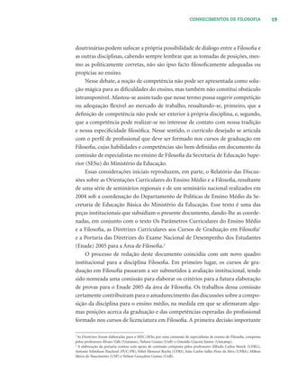 19CONHECIMENTOS DE FILOSOFIA
doutrinárias podem sufocar a própria possibilidade de diálogo entre a Filosoﬁa e
as outras disciplinas, cabendo sempre lembrar que as tomadas de posições, mes-
mo as politicamente corretas, não são ipso facto ﬁlosoﬁcamente adequadas ou
propícias ao ensino.
Nesse debate, a noção de competência não pode ser apresentada como solu-
ção mágica para as diﬁculdades do ensino, mas também não constitui obstáculo
intransponível. Afastou-se assim tudo que nesse termo possa sugerir competição
ou adequação ﬂexível ao mercado de trabalho, ressaltando-se, primeiro, que a
deﬁnição de competência não pode ser exterior à própria disciplina, e, segundo,
que a competência pode realizar-se no interesse de contato com nossa tradição
e nossa especiﬁcidade ﬁlosóﬁca. Nesse sentido, o currículo desejado se articula
com o perﬁl de proﬁssional que deve ser formado nos cursos de graduação em
Filosoﬁa, cujas habilidades e competências são bem deﬁnidas em documento da
comissão de especialistas no ensino de Filosoﬁa da Secretaria de Educação Supe-
rior (SESu) do Ministério da Educação.
Essas considerações iniciais reproduzem, em parte, o Relatório das Discus-
sões sobre as Orientações Curriculares do Ensino Médio e a Filosoﬁa, resultante
de uma série de seminários regionais e de um seminário nacional realizados em
2004 sob a coordenação do Departamento de Políticas de Ensino Médio da Se-
cretaria de Educação Básica do Ministério da Educação. Esse texto é uma das
peças institucionais que subsidiam o presente documento, dando-lhe as coorde-
nadas, em conjunto com o texto Os Parâmetros Curriculares do Ensino Médio
e a Filosoﬁa, as Diretrizes Curriculares aos Cursos de Graduação em Filosoﬁa1
e a Portaria das Diretrizes do Exame Nacional de Desempenho dos Estudantes
(Enade) 2005 para a Área de Filosoﬁa.2
O processo de redação deste documento coincidiu com um novo quadro
institucional para a disciplina Filosoﬁa. Em primeiro lugar, os cursos de gra-
duação em Filosoﬁa passaram a ser submetidos à avaliação institucional, tendo
sido nomeada uma comissão para elaborar os critérios para a futura elaboração
de provas para o Enade 2005 da área de Filosoﬁa. Os trabalhos dessa comissão
certamente contribuíram para o amadurecimento das discussões sobre a compo-
sição da disciplina para o ensino médio, na medida em que se aﬁrmaram algu-
mas posições acerca da graduação e das competências esperadas do proﬁssional
formado nos cursos de licenciatura em Filosoﬁa. A primeira decisão importante
1
As Diretrizes foram elaboradas para o MEC-SESu por uma comissão de especialistas de ensino de Filosoﬁa, composta
pelos professores Álvaro Valls (Unisinos), Nelson Gomes (UnB) e Oswaldo Giacoia Júnior (Unicamp).
2
A elaboração da portaria contou com apoio de comissão composta pelos professores Alfredo Carlos Storck (UFRG),
Antonio Edmilson Paschoal (PUC-PR), Ethel Menezes Rocha (UFRJ), João Carlos Salles Pires da Silva (UFBA), Milton
Meira do Nascimento (USP) e Nelson Gonçalves Gomes (UnB).
 