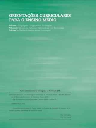 2 ORIENTAÇÕES CURRICULARES PARA O ENSINO MÉDIO
Dados Internacionais de Catalogação na Publicação (CIP)
Ciências humanas e suas tecnologias / Secretaria de Educação Básica. – Brasília : Ministé-
rio da Educação, Secretaria de Educação Básica, 2006.
133 p. (Orientações curriculares para o ensino médio ; volume 3)
ISBN 85-98171-44-1
1. Conteúdos curriculares. 2. Ensino médio. 3. Filosoﬁa. 4. Geograﬁa. 5. História. 6. So-
ciologia. I. Brasil. Secretaria de Educação básica.
CDU 371.214.12
CDU 373.512.14
ORIENTAÇÕES CURRICULARES
PARA O ENSINO MÉDIO
Volume 1: Linguagem, Códigos e suas Tecnologias
Volume 2: Ciências da Natureza, Matemática e suas Tecnologias
Volume 3: Ciências Humanas e suas Tecnologias
 
