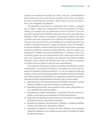 31CONHECIMENTOS DE FILOSOFIA
pretação, de reconstrução racional e de crítica. Com isso, a possibilidade de
tomar posição por sim ou por não, de concordar ou não com os propósitos
do texto é um pressuposto necessário e decisivo para o exercício da autono-
mia e, por conseguinte, da cidadania.
Considerando-se em especial a competência para a leitura, a pergunta
que se impõe é, afinal, que competência de leitura não poderia ser desen-
volvida, por exemplo, por um profissional da área de Letras? O que seria
um olhar especificamente filosófico? Não basta dizer que é especificamente
filosófico o olhar analítico, investigativo, questionador, reflexivo, que possa
contribuir para uma compreensão mais profunda da produção textual espe-
cífica que tem sob seu foco. Ora, nada impede que o cientista desenvolva um
tal olhar. O fundamental aparece a seguir, conferindo a marca de conteúdo e
de método filosófico: é imprescindível que ele tenha interiorizado um quadro
mínimo de referências a partir da tradição filosófica, o que nos conduz a um
programa de trabalho centrado primordialmente nos próprios textos des-
sa tradição, mesmo que não exclusivamente neles. Assim, quer como centro
quer como referência, para recuperar uma distinção do professor Franklin
Leopoldo e Silva, a história da Filosofia (não como um saber enciclopédico
ou eclético) torna-se pedra de toque de nossa especificidade.
Uma indicação clara do que se espera do professor de Filosofia no ensino
médio pode ser encontrada nas Diretrizes Curriculares aos Cursos de Gra-
duação em Filosoﬁa e pela Portaria INEP nº 171, de 24 de agosto de 2005, que
instituiu o Exame Nacional de Desempenho dos Estudantes (Enade) de Filosoﬁa,
que também apresenta as habilidades e as competências esperadas do proﬁssio-
nal responsável pela implementação das diretrizes para o ensino médio:
a) capacitação para um modo especiﬁcamente ﬁlosóﬁco de formular e propor
soluções a problemas, nos diversos campos do conhecimento;
b) capacidade de desenvolver uma consciência crítica sobre conhecimento, ra-
zão e realidade sócio-histórico-política;
c) capacidade para análise, interpretação e comentário de textos teóricos, se-
gundo os mais rigorosos procedimentos de técnica hermenêutica;
d) compreensão da importância das questões acerca do sentido e da signiﬁcação
da própria existência e das produções culturais;
e) percepção da integração necessária entre a Filosoﬁa e a produção cientíﬁca,
artística, bem como com o agir pessoal e político;
f) capacidade de relacionar o exercício da crítica ﬁlosóﬁca com a promoção
integral da cidadania e com o respeito à pessoa, dentro da tradição de defesa
dos direitos humanos.
 