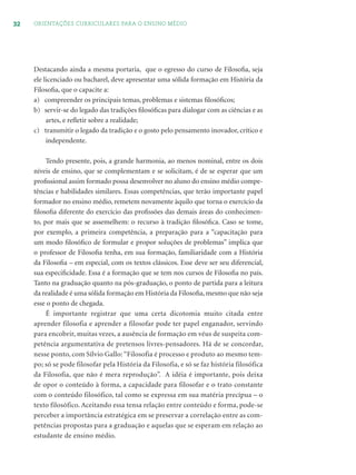 32 ORIENTAÇÕES CURRICULARES PARA O ENSINO MÉDIO
Destacando ainda a mesma portaria, que o egresso do curso de Filosoﬁa, seja
ele licenciado ou bacharel, deve apresentar uma sólida formação em História da
Filosoﬁa, que o capacite a:
a) compreender os principais temas, problemas e sistemas ﬁlosóﬁcos;
b) servir-se do legado das tradições ﬁlosóﬁcas para dialogar com as ciências e as
artes, e reﬂetir sobre a realidade;
c) transmitir o legado da tradição e o gosto pelo pensamento inovador, crítico e
independente.
Tendo presente, pois, a grande harmonia, ao menos nominal, entre os dois
níveis de ensino, que se complementam e se solicitam, é de se esperar que um
proﬁssional assim formado possa desenvolver no aluno do ensino médio compe-
tências e habilidades similares. Essas competências, que terão importante papel
formador no ensino médio, remetem novamente àquilo que torna o exercício da
ﬁlosoﬁa diferente do exercício das proﬁssões das demais áreas do conhecimen-
to, por mais que se assemelhem: o recurso à tradição ﬁlosóﬁca. Caso se tome,
por exemplo, a primeira competência, a preparação para a “capacitação para
um modo ﬁlosóﬁco de formular e propor soluções de problemas” implica que
o professor de Filosoﬁa tenha, em sua formação, familiaridade com a História
da Filosoﬁa – em especial, com os textos clássicos. Esse deve ser seu diferencial,
sua especiﬁcidade. Essa é a formação que se tem nos cursos de Filosoﬁa no país.
Tanto na graduação quanto na pós-graduação, o ponto de partida para a leitura
da realidade é uma sólida formação em História da Filosoﬁa, mesmo que não seja
esse o ponto de chegada.
É importante registrar que uma certa dicotomia muito citada entre
aprender filosofia e aprender a filosofar pode ter papel enganador, servindo
para encobrir, muitas vezes, a ausência de formação em véus de suspeita com-
petência argumentativa de pretensos livres-pensadores. Há de se concordar,
nesse ponto, com Sílvio Gallo: “Filosofia é processo e produto ao mesmo tem-
po; só se pode filosofar pela História da Filosofia, e só se faz história filosófica
da Filosofia, que não é mera reprodução”. A idéia é importante, pois deixa
de opor o conteúdo à forma, a capacidade para filosofar e o trato constante
com o conteúdo filosófico, tal como se expressa em sua matéria precípua – o
texto filosófico. Aceitando essa tensa relação entre conteúdo e forma, pode-se
perceber a importância estratégica em se preservar a correlação entre as com-
petências propostas para a graduação e aquelas que se esperam em relação ao
estudante de ensino médio.
 