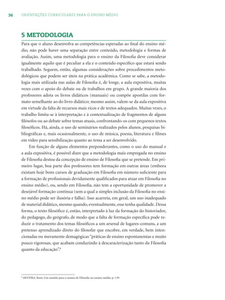 36 ORIENTAÇÕES CURRICULARES PARA O ENSINO MÉDIO
5 METODOLOGIA
Para que o aluno desenvolva as competências esperadas ao ﬁnal do ensino mé-
dio, não pode haver uma separação entre conteúdo, metodologia e formas de
avaliação. Assim, uma metodologia para o ensino da Filosoﬁa deve considerar
igualmente aquilo que é peculiar a ela e o conteúdo especíﬁco que estará sendo
trabalhado. Seguem, então, algumas considerações sobre procedimentos meto-
dológicos que podem ser úteis na prática acadêmica. Como se sabe, a metodo-
logia mais utilizada nas aulas de Filosoﬁa é, de longe, a aula expositiva, muitas
vezes com o apoio do debate ou de trabalhos em grupo. A grande maioria dos
professores adota os livros didáticos (manuais) ou compõe apostilas com for-
mato semelhante ao do livro didático; mesmo assim, valem-se da aula expositiva
em virtude da falta de recursos mais ricos e de textos adequados. Muitas vezes, o
trabalho limita-se à interpretação e à contextualização de fragmentos de alguns
ﬁlósofos ou ao debate sobre temas atuais, confrontando-os com pequenos textos
ﬁlosóﬁcos. Há, ainda, o uso de seminários realizados pelos alunos, pesquisas bi-
bliográﬁcas e, mais ocasionalmente, o uso de música, poesia, literatura e ﬁlmes
em vídeo para sensibilização quanto ao tema a ser desenvolvido.
Em função de alguns elementos preponderantes, como o uso do manual e
a aula expositiva, é possível dizer que a metodologia mais empregada no ensino
de Filosoﬁa destoa da concepção de ensino de Filosoﬁa que se pretende. Em pri-
meiro lugar, boa parte dos professores tem formação em outras áreas (embora
existam hoje bons cursos de graduação em Filosoﬁa em número suﬁciente para
a formação de proﬁssionais devidamente qualiﬁcados para atuar em Filosoﬁa no
ensino médio), ou, sendo em Filosoﬁa, não tem a oportunidade de promover a
desejável formação contínua (sem a qual a simples inclusão da Filosoﬁa no ensi-
no médio pode ser ilusória e falha). Isso acarreta, em geral, um uso inadequado
de material didático, mesmo quando, eventualmente, esse tenha qualidade. Dessa
forma, o texto ﬁlosóﬁco é, então, interpretado à luz da formação do historiador,
do pedagogo, do geógrafo, de modo que a falta de formação especíﬁca pode re-
duzir o tratamento dos temas ﬁlosóﬁcos a um arsenal de lugares-comuns, a um
pretenso aprendizado direto do ﬁlosofar que encobre, em verdade, bem inten-
cionadas ou meramente demagógicas “práticas de ensino espontaneístas e muito
pouco rigorosas, que acabam conduzindo à descaracterização tanto da Filosoﬁa
quanto da educação”.8
8
SILVEIRA, René, Um sentido para o ensino de Filosoﬁa no ensino médio, p. 139.
 