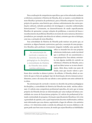 37CONHECIMENTOS DE FILOSOFIA
Para a realização de competências especíﬁcas,que se têm sobretudo mediante
a referência consistente à História da Filosoﬁa, deve-se manter a centralidade do
texto ﬁlosóﬁco (primários de preferência), pois a Filosoﬁa comporta “um acervo
próprio de questões, uma história que a destaca suﬁcientemente das outras pro-
duções culturais, métodos peculiares de investigação e conceitos sedimentados
historicamente”.9
Certamente, no desenvolvimento do modo especiﬁcamente
ﬁlosóﬁco de apresentar e propor soluções de problemas, o exercício de busca e
reconhecimento de problemas ﬁlosóﬁcos em textos de outra natureza, literários e
jornalísticos, por exemplo, não deixa de ser salutar, contanto que não se desloque,
com isso, o primado do texto ﬁlosóﬁco.
Essa centralidade da História da Filosoﬁa pode matizar um ponto que, ao
contrário, se aﬁgura bastante controverso, qual seja, a assunção de uma perspec-
tiva ﬁlosóﬁca pelo professor. Certamente ninguém trabalha uma questão ﬁlo-
sóﬁca se situando fora de suas próprias
referências intelectuais, sendo inevitável
que o professor dê seu assentimento a
uma perspectiva. Essa adesão, entretan-
to, tem alguma medida de controle na
referência à História da Filosoﬁa, sem a
qual seu labor tornar-se-ia mera doutri-
nação. Além disso, tendo esse pano de
fundo, mais que incutir valores o pro-
fessor deve convidar os alunos à prática da reﬂexão. A Filosoﬁa, aﬁnal, ao con-
trário do que se faria em qualquer tipo de doutrinação, deveria instaurar proce-
dimentos, como o de nunca dar sua adesão a uma opinião sem antes submetê-la
à crítica.
Na estruturação do currículo e mesmo no desenho das práticas pedagógicas
da disciplina, a centralidade da História da Filosoﬁa tem ainda méritos adicio-
nais: (i) solicita uma competência proﬁssional especíﬁca, de sorte que os temas
próprios da Filosoﬁa devam ser determinados por uma tradição de leitura con-
solidada em cursos de licenciaturas próprios; (ii) solicita do proﬁssional já for-
mado continuidade de pesquisa e formação especiﬁcamente ﬁlosóﬁcas; (iii) evita
a gratuidade da opinião, com a qual imperariam docentes malformados, embora
mais informados que seus alunos, suprimindo o lugar da reﬂexão e da autêntica
crítica; e (iv) determina ainda o sentido da utilização de recursos didáticos e de
quem pode usar bem esses recursos, de modo que sejam ﬁlosóﬁcas as habilidades
Na estruturação do
currículo e mesmo no
desenho das práticas
pedagógicas da disciplina,
a centralidade da História
da Filosoﬁa tem ainda
méritos adicionais ...
9
LEOPOLDO E SILVA, Frankin apud SILVEIRA, René, op cit., p. 139.
 