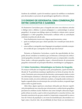 49CONHECIMENTOS DE GEOGRAFIA
tizadoras da realidade, a partir de temáticas capazes de mobilizar os estudantes
para desencadear os processos de aprendizagem signiﬁcativa e relevante.
2 O ENSINO DE GEOGRAFIA: UMA COMBINAÇÃO
ENTRE CONCEITOS E SABERES
Os Parâmetros Curriculares para a Geograﬁa têm entre seus objetivos articular
o diálogo entre a didática (o pensar pedagógico) e a epistemologia (o pensar
geográﬁco). Ao propor esse diálogo espera-se fortalecer a relação entre o pensar
pedagógico e o saber geográﬁco, favorecendo a reﬂexão sobre as contradições
existentes na prática de sala de aula.
Esses fundamentos trazem em si alguns questionamentos, como:
• quais as condições para que o aluno aprenda a ler o mundo por meio da Ge-
ograﬁa?
• como utilizar a cartograﬁa como linguagem em qualquer conteúdo, avançan-
do na idéia de que a cartograﬁa é mais do que uma técnica?
Portanto, os Parâmetros Curriculares, a partir das especiﬁcidades da Geo-
graﬁa, devem considerar as temáticas que corroboram a construção do conheci-
mento geográﬁco, tornando-o mais signiﬁcativo para se compreender o mundo.
Desse modo, a educação geográﬁca requer o desenvolvimento do pensamento
geográﬁco estruturado em princípios ﬁlosóﬁcos, metodológicos e pedagógicos.
2.1 Sobre Conteúdos e Metodologias no Ensino da Geograﬁa
Os avanços veriﬁcados na Geograﬁa escolar, principalmente, a partir do ﬁnal da
década de 70, permitiram mudanças signiﬁcativas na forma de pensar dos do-
centes. Entretanto, para uma parcela dos docentes, a preocupação ainda se centra
nas informações estatísticas e descrições que reforçam um ensino mnemônico.
Do mesmo modo, em certos ambientes escolares, a Geograﬁa ainda continua re-
legada a segundo plano na estruturação dos currículos escolares, ocupando lugar
menos nobre na grade horária.
Além disso, alguns equívocos conceituais reforçados por discurso superﬁ-
cial, principalmente nos conceitos que estruturavam o conhecimento geográﬁco,
persistem no cotidiano escolar. Podemos citar como exemplo a discussão da geo-
graﬁa urbana na escola, a qual se atém em grande parte a conceitos teóricos, não
havendo consciência de que para estudá-la é importante compreendê-la como o
locus de vivência da população e, em nome da mundialização, desconsidera-se o
lugar como o local de vida e de possibilidade de fazer frente aos movimentos e
 