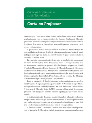 As Orientações Curriculares para o Ensino Médio foram elaboradas a partir de
ampla discussão com as equipes técnicas dos Sistemas Estaduais de Educação,
professores e alunos da rede pública e representantes da comunidade acadêmica.
O objetivo deste material é contribuir para o diálogo entre professor e escola
sobre a prática docente.
A qualidade da escola é condição essencial de inclusão e democratização das
oportunidades no Brasil, e o desaﬁo de oferecer uma educação básica de quali-
dade para a inserção do aluno, o desenvolvimento do país e a consolidação da
cidadania é tarefa de todos.
Para garantir a democratização do acesso e as condições de permanência
na escola durante as três etapas da educação básica – educação infantil, ensi-
no fundamental e médio –, o governo federal elaborou a proposta do Fundeb
(Fundo de Manutenção e Desenvolvimento da Educação Básica e de Valorização
dos Proﬁssionais da Educação). A Proposta de Emenda à Constituição (PEC) do
Fundeb foi construída com a participação dos dirigentes das redes de ensino e de
diversos segmentos da sociedade. Dessa forma, colocou-se acima das diferenças
o interesse maior pela educação pública de qualidade.
Entre as várias ações de fortalecimento do ensino médio destacam-se o Pro-
deb (Programa de Equalização das Oportunidades de Acesso à Educação Básica)
e a implementação do PNLEM (Programa Nacional do Livro do Ensino Médio).
A Secretaria de Educação Básica do MEC passou a publicar ainda livros para o
professor, a ﬁm de apoiar o trabalho cientíﬁco e pedagógico do docente em sala
de aula.
A institucionalização do ensino médio integrado à educação proﬁssional
rompeu com a dualidade que historicamente separou os estudos preparatórios
para a educação superior da formação proﬁssional no Brasil e deverá contribuir
com a melhoria da qualidade nessa etapa ﬁnal da educação básica.
A formação inicial e continuada também passa a ser oferecida em parceria
com as Secretarias de Educação e instituições de ensino superior para a formação
Carta ao Professor
Ciências Humanas e
suas Tecnologias
 