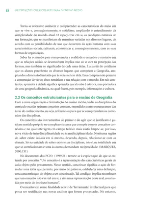 52 ORIENTAÇÕES CURRICULARES PARA O ENSINO MÉDIO
Torna-se relevante conhecer e compreender as características do meio em
que se vive e, conseqüentemente, o cotidiano, ampliando o entendimento da
complexidade do mundo atual. O espaço traz em si, as condições naturais de
sua formação, que se manifestam de maneiras variadas nos diversos lugares, de
acordo com as possibilidades de uso que decorrem da ação humana com suas
características sociais, culturais, econômicas e, conseqüentemente, com as suas
formas de organização.
Saber ler o mundo para compreender a realidade e entender o contexto em
que as relações sociais se desenvolvem implica não só se ater na percepção das
formas, mas também no signiﬁcado de cada uma delas. É a partir do cotidiano
que os alunos perceberão os diversos lugares que compõem a Geograﬁa, am-
pliando a dimensão limitada que às vezes se tem dela. Essa compreensão permite
a construção de vários eixos temáticos e sua relação com o mundo. Em tais con-
textos, aprender a cidade signiﬁca aprender que ela não é estática, mas portadora
de uma geograﬁa dinâmica, na qual ﬂuem, por exemplo, informações e cultura.
2.2 Os conceitos estruturantes para o ensino de Geograﬁa
Com a nova organização e formatação do ensino médio, todas as disciplinas do
currículo escolar reúnem conceitos comuns, entendidos como estruturantes das
áreas de conhecimento, ou seja, referenciais para que se compreendam os conte-
údos das disciplinas.
Os conceitos são instrumentos do pensar e do agir que se justiﬁcam e ga-
nham sentido próprio no complexo sistema que compõe com os conceitos cor-
relatos e no qual interagem em campo teórico mais vasto. Impõe-se, por isso,
nova visão de interdisciplinaridade ou transdisciplinaridade. Nenhuma região
do saber existe isolada em si mesma, devendo, depois, relacionar-se com as
demais. Só na unidade do saber existem as disciplinas, isto é, na totalidade em
que se correlacionam e uma às outras demandam reciprocidade. (MARQUES,
2000:151)
No documento dos PCN+ (1999:24), remete-se à explicitação do que se en-
tende por conceito. “Um conceito é a representação das características gerais de
cada objeto pelo pensamento. Nesse sentido, conceituar signiﬁca a ação de for-
mular uma idéia que permita, por meio de palavras, estabelecer uma deﬁnição,
uma caracterização do objeto a ser conceituado. Tal condição implica reconhecer
que um conceito não é o real em si, e sim uma representação desse real, constru-
ída por meio do intelecto humano”.
O conceito tem como ﬁnalidade servir de ‘ferramenta’ intelectual para que
possa ser reutilizado nas novas análises que forem processadas. No entanto,
 