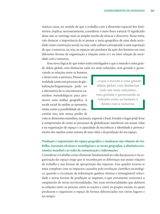 59CONHECIMENTOS DE GEOGRAFIA
máticas caras, no sentido de que o trabalho com a dimensão espacial dos fenô-
menos, implica, necessariamente, considerar o meio físico natural. O signiﬁcado
desse não se restringe mais às simples tarefas de elencar e descrever. Nesse tema,
vale destacar a importância de se pensar o meio geográﬁco de uma dada socie-
dade como construção social, ou seja, cada cultura corresponde a uma suposição
do que é natureza, ou seja, os espaços são produtos da ação dos homens em suas
diferentes formas de organização e relações entre si e na inter-relação da socie-
dade com a natureza.
Essa nova lógica de que todos estão interligados e que o mundo é uma gran-
de aldeia global, com distâncias cada vez mais reduzidas, vem gerindo e geren-
ciando as relações entre os homens
e destes com a natureza. Pensar essa
realidade como um processo de glo-
balização/fragmentação pode ser
a alternativa de se encontrarem ca-
minhos metodológicos para pro-
mover uma análise geográﬁca. A
escala social de análise se apresenta,
então, como a possibilidade de con-
cretizar isso, sem nunca perder de
vista as dimensões mundiais, nacionais, regional e local. Estudar o lugar pode levar
à compreensão de como os processos de globalização interferem em nossas vidas
e na organização do espaço e à capacidade de reconhecer a identidade e pertenci-
mento dos sujeitos como autores de suas vidas e da produção do seu espaço.
Produção e organização do espaço geográﬁco e mudanças nas relações de tra-
balho, inovações técnicas e tecnológicas e as novas geograﬁas, a dinâmica eco-
nômica mundial e as redes de comunicação e informações.
Considerar o trabalho como elemento fundamental na vida das pessoas e na or-
ganização do espaço exige que se reconheçam as diferenças nas atuais relações
de trabalho e nas formas de apropriação das riquezas. Esse quadro tornou-se
mais complexo com os impactos causados pela revolução cientíﬁco-tecnológi-
ca, quando a circulação da informação ganhou intensa e inimaginável veloci-
dade e novas formas de produção se impõem, o que certamente acarretará o
surgimento de novas territorialidades. São essas territorialidades que deﬁnem
as relações entre as pessoas, entre as nações e entre os grupos sociais, os quais
produzem e organizam o espaço de formas diferenciadas nos vários lugares e
no tempo.
... e que o mundo é uma grande
aldeia global, com distâncias
cada vez mais reduzidas,
vem gerindo e gerenciando as
relações entre os homens e
destes com a natureza.
 