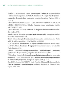 62 ORIENTAÇÕES CURRICULARES PARA O ENSINO MÉDIO
MARQUES, Mário Osório. Escola, aprendizagem e docência: imaginário social
e intencionalidade política. In: VEIGA, Ilma Passos A. (org.). Projeto político-
pedagógico da escola. Uma construção possível. Campinas: Papirus, 2000, p.
143-156.
MINISTÉRIO DA EDUCAÇÃO E CULTURA/SECRETARIA DE EDUCAÇÃO
MÉDIA E TECNOLÓGICA. Ciências Humanas e suas tecnologias. Brasília:
MEC/SEMTEC, 2002.
MINISTÉRIO DA EDUCAÇÃO. Edital do Programa Nacional do Livro do En-
sino Médio. 2005.
RAMOS, Marise Nogueira. A pedagogia das competências: autonomia ou adap-
tação? São Paulo: Cortez, 2002.
REGO, Nelson. Geração de ambiências: três conceitos articuladores. São Paulo:
AGB, Terra Livre, ano 18, nº. 19 jul/dez 2002 p. 199-212.
SANTOS, Milton. Metamorfoses do espaço habitado. São Paulo: Hucitec, 1988.
SANTOS, Milton. A natureza do espaço: técnica e tempo, razão e emoção. São
Paulo: Hucitec, 1996.
SPOSITO, Eliseu Savério. Geograﬁa e Filosoﬁa. Contribuição para a metodolo-
gia de ensino do pensamento geográﬁco. São Paulo: UNESP, 2004.
VEIGA, Ilma Passos A. Projeto político-pedagógico da escola: uma construção
coletiva. In: VEIGA, Ilma Passos A. (org.). Projeto político-pedagógico da esco-
la. Uma construção possível. Campinas: Papirus, 2000, p. 11-35.
ZAMBONI, Ernesta, CASTELLAR, Sonia Vanzella. O Ensino Médio em rede. In:
Ciências Humanas e suas tecnologias. São Paulo: Secretaria do Estado da Edu-
cação/CENP, 2004.
 