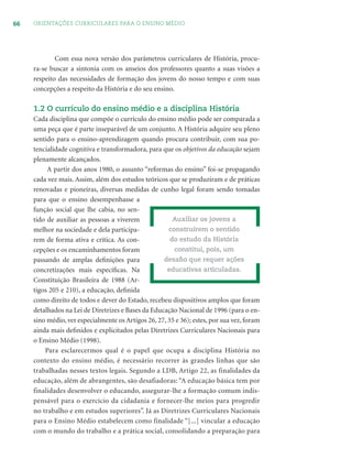 66 ORIENTAÇÕES CURRICULARES PARA O ENSINO MÉDIO
Com essa nova versão dos parâmetros curriculares de História, procu-
ra-se buscar a sintonia com os anseios dos professores quanto a suas visões a
respeito das necessidades de formação dos jovens do nosso tempo e com suas
concepções a respeito da História e do seu ensino.
1.2 O currículo do ensino médio e a disciplina História
Cada disciplina que compõe o currículo do ensino médio pode ser comparada a
uma peça que é parte inseparável de um conjunto. A História adquire seu pleno
sentido para o ensino-aprendizagem quando procura contribuir, com sua po-
tencialidade cognitiva e transformadora, para que os objetivos da educação sejam
plenamente alcançados.
A partir dos anos 1980, o assunto “reformas do ensino” foi-se propagando
cada vez mais. Assim, além dos estudos teóricos que se produziram e de práticas
renovadas e pioneiras, diversas medidas de cunho legal foram sendo tomadas
para que o ensino desempenhasse a
função social que lhe cabia, no sen-
tido de auxiliar as pessoas a viverem
melhor na sociedade e dela participa-
rem de forma ativa e crítica. As con-
cepções e os encaminhamentos foram
passando de amplas deﬁnições para
concretizações mais especíﬁcas. Na
Constituição Brasileira de 1988 (Ar-
tigos 205 e 210), a educação, deﬁnida
como direito de todos e dever do Estado, recebeu dispositivos amplos que foram
detalhados na Lei de Diretrizes e Bases da Educação Nacional de 1996 (para o en-
sino médio, ver especialmente os Artigos 26, 27, 35 e 36); estes, por sua vez, foram
ainda mais deﬁnidos e explicitados pelas Diretrizes Curriculares Nacionais para
o Ensino Médio (1998).
Para esclarecermos qual é o papel que ocupa a disciplina História no
contexto do ensino médio, é necessário recorrer às grandes linhas que são
trabalhadas nesses textos legais. Segundo a LDB, Artigo 22, as finalidades da
educação, além de abrangentes, são desafiadoras: “A educação básica tem por
finalidades desenvolver o educando, assegurar-lhe a formação comum indis-
pensável para o exercício da cidadania e fornecer-lhe meios para progredir
no trabalho e em estudos superiores”. Já as Diretrizes Curriculares Nacionais
para o Ensino Médio estabelecem como finalidade “[...] vincular a educação
com o mundo do trabalho e a prática social, consolidando a preparação para
Auxiliar os jovens a
construírem o sentido
do estudo da História
constitui, pois, um
desaﬁo que requer ações
educativas articuladas.
 