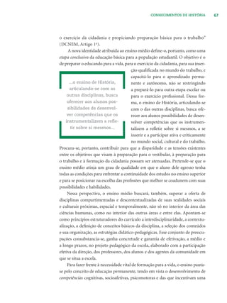 67CONHECIMENTOS DE HISTÓRIA
o exercício da cidadania e propiciando preparação básica para o trabalho”
(DCNEM, Artigo 1o
).
A nova identidade atribuída ao ensino médio deﬁne-o, portanto, como uma
etapa conclusiva da educação básica para a população estudantil. O objetivo é o
de preparar o educando para a vida, para o exercício da cidadania, para sua inser-
ção qualiﬁcada no mundo do trabalho, e
capacitá-lo para o aprendizado perma-
nente e autônomo, não se restringindo
a prepará-lo para outra etapa escolar ou
para o exercício proﬁssional. Dessa for-
ma, o ensino de História, articulando-se
com o das outras disciplinas, busca ofe-
recer aos alunos possibilidades de desen-
volver competências que os instrumen-
talizem a reﬂetir sobre si mesmos, a se
inserir e a participar ativa e criticamente
no mundo social, cultural e do trabalho.
Procura-se, portanto, contribuir para que a disparidade e as tensões existentes
entre os objetivos que visam à preparação para o vestibular, à preparação para
o trabalho e à formação da cidadania possam ser atenuadas. Pretende-se que o
ensino médio atinja um grau de qualidade em que o aluno dele egresso tenha
todas as condições para enfrentar a continuidade dos estudos no ensino superior
e para se posicionar na escolha das proﬁssões que melhor se coadunem com suas
possibilidades e habilidades.
Nessa perspectiva, o ensino médio buscará, também, superar a oferta de
disciplinas compartimentadas e descontextualizadas de suas realidades sociais
e culturais próximas, espacial e temporalmente, não só no interior da área das
ciências humanas, como no interior das outras áreas e entre elas. Apontam-se
como princípios estruturadores do currículo a interdisciplinaridade, a contextu-
alização, a deﬁnição de conceitos básicos da disciplina, a seleção dos conteúdos
e sua organização, as estratégias didático-pedagógicas. Esse conjunto de preocu-
pações consubstancia-se, ganha concretude e garantia de efetivação, a médio e
a longo prazos, no projeto pedagógico da escola, elaborado com a participação
efetiva da direção, dos professores, dos alunos e dos agentes da comunidade em
que se situa a escola.
Para fazer frente à necessidade vital de formação para a vida, o ensino pauta-
se pelo conceito de educação permanente, tendo em vista o desenvolvimento de
competências cognitivas, socioafetivas, psicomotoras e das que incentivam uma
...o ensino de História,
articulando-se com as
outras disciplinas, busca
oferecer aos alunos pos-
sibilidades de desenvol-
ver competências que os
instrumentalizem a reﬂe-
tir sobre si mesmos...
 