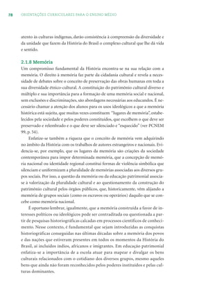 78 ORIENTAÇÕES CURRICULARES PARA O ENSINO MÉDIO
atento às culturas indígenas, darão consistência à compreensão da diversidade e
da unidade que fazem da História do Brasil o complexo cultural que lhe dá vida
e sentido.
2.1.8 Memória
Um compromisso fundamental da História encontra-se na sua relação com a
memória. O direito à memória faz parte da cidadania cultural e revela a neces-
sidade de debates sobre o conceito de preservação das obras humanas em toda a
sua diversidade étnico-cultural. A constituição do patrimônio cultural diverso e
múltiplo e sua importância para a formação de uma memória social e nacional,
sem exclusões e discriminações, são abordagens necessárias aos educandos. É ne-
cessário chamar a atenção dos alunos para os usos ideológicos a que a memória
histórica está sujeita, que muitas vezes constituem “lugares de memória”, estabe-
lecidos pela sociedade e pelos poderes constituídos, que escolhem o que deve ser
preservado e relembrado e o que deve ser silenciado e “esquecido” (ver PCNEM
99, p. 54).
Enfatize-se também a riqueza que o conceito de memória vem adquirindo
no âmbito da História com os trabalhos de autores estrangeiros e nacionais. Evi-
dencia-se, por exemplo, que os lugares da memória são criações da sociedade
contemporânea para impor determinada memória, que a concepção de memó-
ria nacional ou identidade regional constitui formas de violência simbólica que
silenciam e uniformizam a pluralidade de memórias associadas aos diversos gru-
pos sociais. Por isso, a questão da memória ou da educação patrimonial associa-
se à valorização da pluralidade cultural e ao questionamento da construção do
patrimônio cultural pelos órgãos públicos, que, historicamente, vêm alijando a
memória de grupos sociais (como os escravos ou operários) daquilo que se con-
cebe como memória nacional.
É oportuno lembrar, igualmente, que a memória construída a favor de in-
teresses políticos ou ideológicos pode ser contraditada ou questionada a par-
tir de pesquisas historiográficas calcadas em processos científicos de conheci-
mento. Nesse contexto, é fundamental que sejam introduzidas as conquistas
historiográficas conseguidas nas últimas décadas sobre a memória dos povos
e das nações que estiveram presentes em todos os momentos da História do
Brasil, aí incluídos índios, africanos e imigrantes. Em educação patrimonial
enfatiza-se a importância de a escola atuar para mapear e divulgar os bens
culturais relacionados com o cotidiano dos diversos grupos, mesmo aqueles
bens que ainda não foram reconhecidos pelos poderes instituídos e pelas cul-
turas dominantes.
 