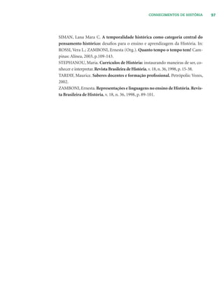 97CONHECIMENTOS DE HISTÓRIA
SIMAN, Lana Mara C. A temporalidade histórica como categoria central do
pensamento histórico: desaﬁos para o ensino e aprendizagem da História. In:
ROSSI, Vera L.; ZAMBONI, Ernesta (Org.). Quanto tempo o tempo tem! Cam-
pinas: Alínea, 2003, p.109-143.
STEPHANOU, Maria. Currículos de História: instaurando maneiras de ser, co-
nhecer e interpretar. Revista Brasileira de História, v. 18, n. 36, 1998, p. 15-38.
TARDIF, Maurice. Saberes docentes e formação proﬁssional. Petrópolis: Vozes,
2002.
ZAMBONI, Ernesta. Representações e linguagens no ensino de História. Revis-
ta Brasileira de História, v. 18, n. 36, 1998, p. 89-101.
 