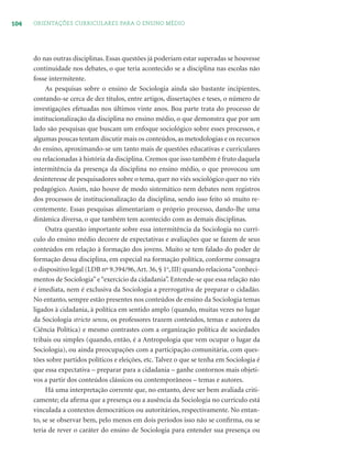 104 ORIENTAÇÕES CURRICULARES PARA O ENSINO MÉDIO
do nas outras disciplinas. Essas questões já poderiam estar superadas se houvesse
continuidade nos debates, o que teria acontecido se a disciplina nas escolas não
fosse intermitente.
As pesquisas sobre o ensino de Sociologia ainda são bastante incipientes,
contando-se cerca de dez títulos, entre artigos, dissertações e teses, o número de
investigações efetuadas nos últimos vinte anos. Boa parte trata do processo de
institucionalização da disciplina no ensino médio, o que demonstra que por um
lado são pesquisas que buscam um enfoque sociológico sobre esses processos, e
algumas poucas tentam discutir mais os conteúdos, as metodologias e os recursos
do ensino, aproximando-se um tanto mais de questões educativas e curriculares
ou relacionadas à história da disciplina. Cremos que isso também é fruto daquela
intermitência da presença da disciplina no ensino médio, o que provocou um
desinteresse de pesquisadores sobre o tema, quer no viés sociológico quer no viés
pedagógico. Assim, não houve de modo sistemático nem debates nem registros
dos processos de institucionalização da disciplina, sendo isso feito só muito re-
centemente. Essas pesquisas alimentariam o próprio processo, dando-lhe uma
dinâmica diversa, o que também tem acontecido com as demais disciplinas.
Outra questão importante sobre essa intermitência da Sociologia no currí-
culo do ensino médio decorre de expectativas e avaliações que se fazem de seus
conteúdos em relação à formação dos jovens. Muito se tem falado do poder de
formação dessa disciplina, em especial na formação política, conforme consagra
o dispositivo legal (LDB nº 9.394/96,Art. 36, § 1o
, III) quando relaciona“conheci-
mentos de Sociologia”e“exercício da cidadania”. Entende-se que essa relação não
é imediata, nem é exclusiva da Sociologia a prerrogativa de preparar o cidadão.
No entanto, sempre estão presentes nos conteúdos de ensino da Sociologia temas
ligados à cidadania, à política em sentido amplo (quando, muitas vezes no lugar
da Sociologia stricto sensu, os professores trazem conteúdos, temas e autores da
Ciência Política) e mesmo contrastes com a organização política de sociedades
tribais ou simples (quando, então, é a Antropologia que vem ocupar o lugar da
Sociologia), ou ainda preocupações com a participação comunitária, com ques-
tões sobre partidos políticos e eleições, etc. Talvez o que se tenha em Sociologia é
que essa expectativa – preparar para a cidadania – ganhe contornos mais objeti-
vos a partir dos conteúdos clássicos ou contemporâneos – temas e autores.
Há uma interpretação corrente que, no entanto, deve ser bem avaliada criti-
camente; ela aﬁrma que a presença ou a ausência da Sociologia no currículo está
vinculada a contextos democráticos ou autoritários, respectivamente. No entan-
to, se se observar bem, pelo menos em dois períodos isso não se conﬁrma, ou se
teria de rever o caráter do ensino de Sociologia para entender sua presença ou
 