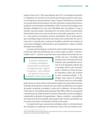 105CONHECIMENTOS DE SOCIOLOGIA
ausência. Entre 1931 e 1942, especialmente após 1937, a Sociologia está presente
e é obrigatória no currículo em um período que abrange um governo que come-
ça com esperanças democratizantes e logo se tinge de autoritarismo, assumindo
sua vocação ditatorial mais adiante. Em outro momento, em plena democracia, o
sentido do veto do Presidente da República (2001) à inclusão da Sociologia como
disciplina obrigatória traz uma certa diﬁculdade para essa hipótese. O que se
entende é que nem sempre a Sociologia teve um caráter crítico e transformador,
funcionando muitas vezes como um discurso conservador, integrador e até cívi-
co – como aparece nos primeiros manuais da disciplina. Não se pode esquecer
que a Sociologia chegou ao Brasil de mãos dadas com o positivismo. No caso re-
cente, deve-se entender que a ausência da disciplina se prende mais a tensões ou
escaramuças pedagógico-administrativas que propriamente a algum conteúdo
ideológico mais explícito.
A presença da Sociologia no currículo do ensino médio tem provocado mui-
ta discussão. Além dessa justiﬁcativa que se tornou slogan ou clichê - j“formar o
cidadão crítico” –, entende-se que haja outras mais objetivas decorrentes da con-
cretude com que a Sociologia pode
contribuir para a formação do jovem
brasileiro: quer aproximando esse jo-
vem de uma linguagem especial que
a Sociologia oferece, quer sistemati-
zando os debates em torno de temas
de importância dados pela tradição
ou pela contemporaneidade. A So-
ciologia, como espaço de realização
das Ciências Sociais na escola média,
pode oferecer ao aluno, além de informações próprias do campo dessas ciências,
resultados das pesquisas as mais diversas, que acabam modiﬁcando as concepções
de mundo, a economia, a sociedade e o outro, isto é, o diferente – de outra cultura,
“tribo”,país,etc.Traztambémmodosdepensar(MaxWeber,1983)ouareconstrução
e desconstrução de modos de pensar. É possível, observando as teorias sociológicas,
compreender os elementos da argumentação – lógicos e empíricos – que justiﬁcam
um modo de ser de uma sociedade, classe, grupo social e mesmo comunidade. Isso
em termos sincrônicos ou diacrônicos, de hoje ou de ontem.
Um papel central que o pensamento sociológico realiza é a desnaturalização
das concepções ou explicações dos fenômenos sociais. Há uma tendência sem-
É possível, observando
as teorias sociológicas,
compreender os elementos
da argumentação – lógicos
e empíricos – que justiﬁcam
um modo de ser de uma
sociedade, classe, grupo social
1
Efeito de naturalização: fazer parecerem naturais certas construções sociais; por exemplo: a dominação masculina fun-
damentada em uma possível superioridade biológica.
 
