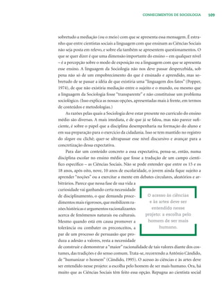 109CONHECIMENTOS DE SOCIOLOGIA
sobretudo a mediação (ou o meio) com que se apresenta essa mensagem. É estra-
nho que entre cientistas sociais a linguagem com que ensinam as Ciências Sociais
não seja posta em relevo, e sobre ela também se apresentem questionamentos. O
que se quer dizer é que uma dimensão importante do ensino – em qualquer nível
– é a percepção sobre o modo de exposição ou a linguagem com que se apresenta
esse ensino. A linguagem da Sociologia não nos deve passar despercebida, sob
pena não só de um empobrecimento do que é ensinado e aprendido, mas so-
bretudo de se passar a idéia de que existiria uma “linguagem dos fatos” (Popper,
1974), de que não existiria mediação entre o sujeito e o mundo, ou mesmo que
a linguagem da Sociologia fosse “transparente” e não constituísse um problema
sociológico. (Isso explica as nossas opções, apresentadas mais à frente, em termos
de conteúdos e metodologias.)
As razões pelas quais a Sociologia deve estar presente no currículo do ensino
médio são diversas. A mais imediata, e de que já se falou, mas não parece suﬁ-
ciente, é sobre o papel que a disciplina desempenharia na formação do aluno e
em sua preparação para o exercício da cidadania. Isso se tem mantido no registro
do slogan ou clichê; quer-se ultrapassar esse nível discursivo e avançar para a
concretização dessa expectativa.
Para dar um conteúdo concreto a essa expectativa, pensa-se, então, numa
disciplina escolar no ensino médio que fosse a tradução de um campo cientí-
ﬁco especíﬁco – as Ciências Sociais. Não se pode entender que entre os 15 e os
18 anos, após oito, nove, 10 anos de escolaridade, o jovem ainda ﬁque sujeito a
aprender “noções” ou a exercitar a mente em debates circulares, aleatórios e ar-
bitrários. Parece que nessa fase de sua vida a
curiosidade vai ganhando certa necessidade
de disciplinamento, o que demanda proce-
dimentos mais rigorosos,que mobilizem ra-
zões históricas e argumentos racionalizantes
acerca de fenômenos naturais ou culturais.
Mesmo quando está em causa promover a
tolerância ou combater os preconceitos, a
par de um processo de persuasão que pro-
duza a adesão a valores, resta a necessidade
de construir e demonstrar a “maior” racionalidade de tais valores diante dos cos-
tumes, das tradições e do senso comum. Trata-se, recorrendo a Antônio Cândido,
de “humanizar o homem” (Cândido, 1995). O acesso às ciências e às artes deve
ser entendido nesse projeto: a escolha pelo homem de ser mais humano. Ora, há
muito que as Ciências Sociais têm feito essa opção. Repugna ao cientista social
O acesso às ciências
e às artes deve ser
entendido nesse
projeto: a escolha pelo
homem de ser mais
humano.
 