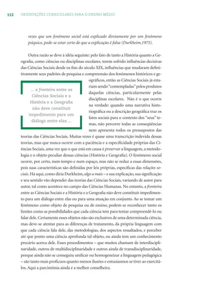 112 ORIENTAÇÕES CURRICULARES PARA O ENSINO MÉDIO
vezes que um fenômeno social está explicado diretamente por um fenômeno
psíquico, pode-se estar certo de que a explicação é falsa (Durkheim,1975).
Outra razão se deve à idéia seguinte: pelo fato de tanto a História quanto a Ge-
ograﬁa, como ciências ou disciplinas escolares, terem sofrido inﬂuências decisivas
das Ciências Sociais desde os ﬁns do século XIX, inﬂuências que mudaram deﬁni-
tivamente seus padrões de pesquisa e compreensão dos fenômenos históricos e ge-
ográﬁcos, então as Ciências Sociais já esta-
riam sendo“contempladas”pelos produtos
daquelas ciências, particularmente pelas
disciplinas escolares. Não é o que ocorre
na verdade: quando uma narrativa histo-
riográﬁca ou a descrição geográﬁca traz os
fatos sociais para o contexto dos “seus” te-
mas, não percorre todas as conseqüências
nem apresenta todos os pressupostos das
teorias das Ciências Sociais. Muitas vezes é quase uma transcrição indevida dessas
teorias, mas que nunca ocorre com a paciência e a especiﬁcidade próprias das Ci-
ências Sociais, uma vez que o que está em causa é preservar a linguagem, a metodo-
logia e o objeto peculiar dessas ciências (História e Geograﬁa). O fenômeno social
ocorre, por certo, num tempo e num espaço, mas não se reduz a essas dimensões,
pois suas características são deﬁnidas por leis próprias, especíﬁcas das relações so-
ciais.Há aqui,como diria Durkheim,algo a mais – e sua explicação,sua signiﬁcação
e seu sentido vão depender das teorias das Ciências Sociais, variando de autor para
autor, tal como acontece no campo das Ciências Humanas. No entanto, a fronteira
entre as Ciências Sociais e a História e a Geograﬁa não deve constituir impedimen-
to para um diálogo entre elas ou para uma atuação em conjunto. Ao se tomar um
fenômeno como objeto de pesquisa ou de ensino, podem-se reconhecer tanto os
limites como as possibilidades que cada ciência tem para tentar compreendê-lo ou
falar dele.Certamente esses objetos não são exclusivos de uma determinada ciência,
mas deve-se atentar para as diferenças de tratamento, da própria linguagem com
que cada ciência fala dele, das metodologias, dos aspectos ressaltados, e perceber
até que ponto uma ciência aprofunda tal objeto, ou ainda tem um conhecimento
precário acerca dele. Esses procedimentos – que muitos chamam de interdiscipli-
naridade, outros de multidisciplinaridade e outros ainda de transdisciplinaridade,
porque ainda não se conseguiu uniﬁcar ou homogeneizar a linguagem pedagógica
– são tanto mais profícuos quanto menos ilusões e entusiasmos se tiver ao exercitá-
los. Aqui a parcimônia ainda é a melhor conselheira.
... a fronteira entre as
Ciências Sociais e a
História e a Geograﬁa
não deve constituir
impedimento para um
diálogo entre elas ...
 