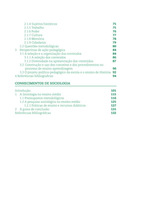 2.1.4 Sujeitos históricos 75
2.1.5 Trabalho 75
2.1.6 Poder 76
2.1.7 Cultura 77
2.1.8 Memória 78
2.1.9 Cidadania 79
2.2 Questões metodológicas 80
3 Perspectivas de ação pedagógica 84
3.1 A seleção e a organização dos conteúdos 84
3.1.1 A seleção dos conteúdos 86
3.1.2 Diversidade na apresentação dos conteúdos. 87
3.2 Construção e uso dos conceitos e dos procedimentos no
processo de ensino-aprendizagem 90
3.3 O projeto político-pedagógico da escola e o ensino de História 92
4 Referências bibliograﬁcas 94
CONHECIMENTOS DE SOCIOLOGIA
Introdução 101
1 A Sociologia no ensino médio 115
1.1 Pressupostos metodológicos 116
1.2 A pesquisa sociológica no ensino médio 125
1.2.1 Práticas de ensino e recursos didáticos 127
2 À guisa de conclusão 131
Referências Bibliográﬁcas 132
 